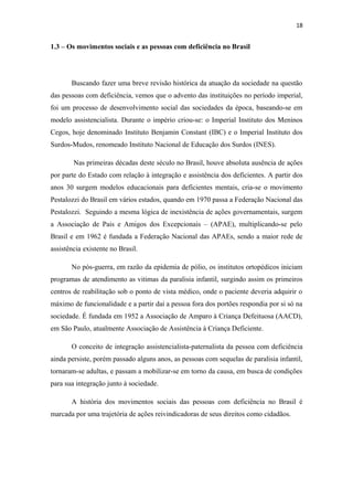 18

1.3 – Os movimentos sociais e as pessoas com deficiência no Brasil

Buscando fazer uma breve revisão histórica da atuação da sociedade na questão
das pessoas com deficiência, vemos que o advento das instituições no período imperial,
foi um processo de desenvolvimento social das sociedades da época, baseando-se em
modelo assistencialista. Durante o império criou-se: o Imperial Instituto dos Meninos
Cegos, hoje denominado Instituto Benjamin Constant (IBC) e o Imperial Instituto dos
Surdos-Mudos, renomeado Instituto Nacional de Educação dos Surdos (INES).
Nas primeiras décadas deste século no Brasil, houve absoluta ausência de ações
por parte do Estado com relação à integração e assistência dos deficientes. A partir dos
anos 30 surgem modelos educacionais para deficientes mentais, cria-se o movimento
Pestalozzi do Brasil em vários estados, quando em 1970 passa a Federação Nacional das
Pestalozzi. Seguindo a mesma lógica de inexistência de ações governamentais, surgem
a Associação de Pais e Amigos dos Excepcionais – (APAE), multiplicando-se pelo
Brasil e em 1962 é fundada a Federação Nacional das APAEs, sendo a maior rede de
assistência existente no Brasil.
No pós-guerra, em razão da epidemia de pólio, os institutos ortopédicos iniciam
programas de atendimento as vitimas da paralisia infantil, surgindo assim os primeiros
centros de reabilitação sob o ponto de vista médico, onde o paciente deveria adquirir o
máximo de funcionalidade e a partir dai a pessoa fora dos portões respondia por si só na
sociedade. É fundada em 1952 a Associação de Amparo à Criança Defeituosa (AACD),
em São Paulo, atualmente Associação de Assistência à Criança Deficiente.
O conceito de integração assistencialista-paternalista da pessoa com deficiência
ainda persiste, porém passado alguns anos, as pessoas com sequelas de paralisia infantil,
tornaram-se adultas, e passam a mobilizar-se em torno da causa, em busca de condições
para sua integração junto à sociedade.
A história dos movimentos sociais das pessoas com deficiência no Brasil é
marcada por uma trajetória de ações reivindicadoras de seus direitos como cidadãos.

 