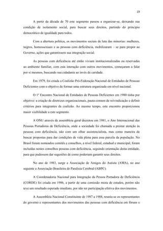19

A partir da década de 70 este segmento passou a organizar-se, deixando sua
condição de isolamento social, para buscar seus direitos, partindo do principio
democrático de igualdade para todos.
Com a abertura politica, os movimentos sociais de luta das minorias: mulheres,
negros, homossexuais e as pessoas com deficiência, mobilizaram – se para propor ao
Governo, ações que garantissem sua integração social.
As pessoas com deficiência até então viviam institucionalizadas ou reservadas
ao ambiente familiar, com esta interação com outros movimentos, começaram a falar
por si mesmos, buscando sua cidadania ao invés de caridade.
Em 1979, foi criada a Coalizão Pró-Federação Nacional de Entidades de Pessoas
Deficientes com o objetivo de formar uma estrutura organizada em nível nacional.
O 1º Encontro Nacional de Entidades de Pessoas Deficientes em 1980 tinha por
objetivo: a criação de diretrizes organizacionais, pauta comum de reivindicação e definir
critérios para integrantes da coalizão. Ao mesmo tempo, este encontro proporcionou
maior visibilidade a este segmento.
A ONU através de assembleia geral decretou em 1981, o Ano Internacional das
Pessoas Portadoras de Deficiência, onde a sociedade foi chamada a prestar atenção às
pessoas com deficiência, não com um olhar assistencialista, mas como maneira de
buscar propostas para dar condições de vida plena para essa parcela da população. No
Brasil foram nomeados comitês e conselhos, a nível federal, estadual e municipal, foram
incluídas nestes conselhos pessoas com deficiência, seguindo orientação desta entidade,
para que pudessem dar sugestões de como poderiam garantir seus direitos.
No ano de 1983, surge a Associação de Amigos do Autista (AMA), no ano
seguinte a Associação Brasileira de Paralisia Cerebral (ABPC).
A Coordenadoria Nacional para Integração da Pessoa Portadora de Deficiência
(CORDE) foi criada em 1986, a partir de uma comissão mista de estudos, porém não
teve um resultado esperado imediato, por não ter participação efetiva dos movimentos.
A Assembleia Nacional Constituinte de 1987 a 1988, reuniu-se os representantes
do governo e representantes dos movimentos das pessoas com deficiência em fóruns e

 