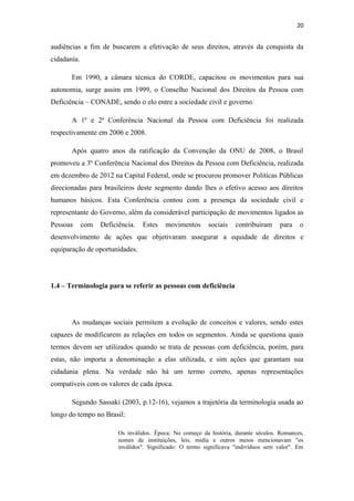 20

audiências a fim de buscarem a efetivação de seus direitos, através da conquista da
cidadania.
Em 1990, a câmara técnica do CORDE, capacitou os movimentos para sua
autonomia, surge assim em 1999, o Conselho Nacional dos Direitos da Pessoa com
Deficiência – CONADE, sendo o elo entre a sociedade civil e governo.
A 1ª e 2ª Conferência Nacional da Pessoa com Deficiência foi realizada
respectivamente em 2006 e 2008.
Após quatro anos da ratificação da Convenção da ONU de 2008, o Brasil
promoveu a 3º Conferência Nacional dos Direitos da Pessoa com Deficiência, realizada
em dezembro de 2012 na Capital Federal, onde se procurou promover Politicas Públicas
direcionadas para brasileiros deste segmento dando lhes o efetivo acesso aos direitos
humanos básicos. Esta Conferência contou com a presença da sociedade civil e
representante do Governo, além da considerável participação de movimentos ligados as
Pessoas

com

Deficiência.

Estes

movimentos

sociais

contribuíram

para

o

desenvolvimento de ações que objetivaram assegurar a equidade de direitos e
equiparação de oportunidades.

1.4 – Terminologia para se referir as pessoas com deficiência

As mudanças sociais permitem a evolução de conceitos e valores, sendo estes
capazes de modificarem as relações em todos os segmentos. Ainda se questiona quais
termos devem ser utilizados quando se trata de pessoas com deficiência, porém, para
estas, não importa a denominação a elas utilizada, e sim ações que garantam sua
cidadania plena. Na verdade não há um termo correto, apenas representações
compatíveis com os valores de cada época.
Segundo Sassaki (2003, p.12-16), vejamos a trajetória da terminologia usada ao
longo do tempo no Brasil:
Os inválidos. Época: No começo da história, durante séculos. Romances,
nomes de instituições, leis, mídia e outros meios mencionavam "os
inválidos". Significado: O termo significava "indivíduos sem valor". Em

 