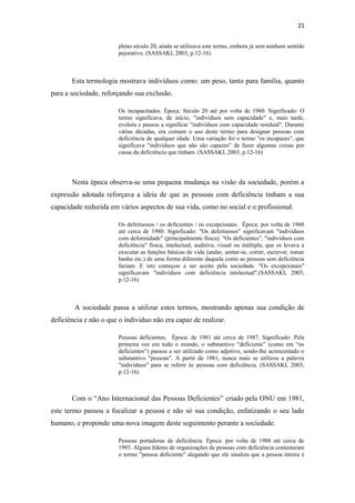 21
pleno século 20, ainda se utilizava este termo, embora já sem nenhum sentido
pejorativo. (SASSAKI, 2003, p.12-16)

Esta termologia mostrava indivíduos como: um peso, tanto para família, quanto
para a sociedade, reforçando sua exclusão.
Os incapacitados. Época: Século 20 até por volta de 1960. Significado: O
termo significava, de início, "indivíduos sem capacidade" e, mais tarde,
evoluiu e passou a significar "indivíduos com capacidade residual". Durante
várias décadas, era comum o uso deste termo para designar pessoas com
deficiência de qualquer idade. Uma variação foi o termo "os incapazes", que
significava "indivíduos que não são capazes" de fazer algumas coisas por
causa da deficiência que tinham. (SASSAKI, 2003, p.12-16)

Nesta época observa-se uma pequena mudança na visão da sociedade, porém a
expressão adotada reforçava a ideia de que as pessoas com deficiência tinham a sua
capacidade reduzida em vários aspectos de sua vida, como no social e o profissional.
Os defeituosos / os deficientes / os excepcionais. Época: por volta de 1960
até cerca de 1980. Significado: "Os defeituosos" significavam "indivíduos
com deformidade" (principalmente física). "Os deficientes", "indivíduos com
deficiência" física, intelectual, auditiva, visual ou múltipla, que os levava a
executar as funções básicas de vida (andar, sentar-se, correr, escrever, tomar
banho etc.) de uma forma diferente daquela como as pessoas sem deficiência
faziam. E isto começou a ser aceito pela sociedade. "Os excepcionais"
significavam "indivíduos com deficiência intelectual".(SASSAKI, 2003,
p.12-16)

A sociedade passa a utilizar estes termos, mostrando apenas sua condição de
deficiência e não o que o individuo não era capaz de realizar.
Pessoas deficientes. Época: de 1981 até cerca de 1987. Significado: Pela
primeira vez em todo o mundo, o substantivo “deficiente” (como em “os
deficientes”) passou a ser utilizado como adjetivo, sendo-lhe acrescentado o
substantivo "pessoas". A partir de 1981, nunca mais se utilizou a palavra
"indivíduos" para se referir às pessoas com deficiência. (SASSAKI, 2003,
p.12-16)

Com o “Ano Internacional das Pessoas Deficientes” criado pela ONU em 1981,
este termo passou a focalizar a pessoa e não só sua condição, enfatizando o seu lado
humano, e propondo uma nova imagem deste seguimento perante a sociedade.
Pessoas portadoras de deficiência. Época: por volta de 1988 até cerca de
1993. Alguns líderes de organizações de pessoas com deficiência contestaram
o termo "pessoa deficiente" alegando que ele sinaliza que a pessoa inteira é

 