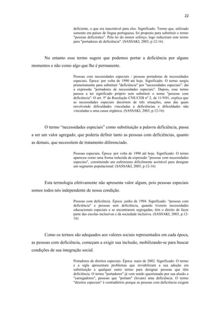 22
deficiente, o que era inaceitável para eles. Significado: Termo que, utilizado
somente em países de língua portuguesa, foi proposto para substituir o termo
"pessoas deficientes". Pela lei do menor esforço, logo reduziram este termo
para "portadores de deficiência". (SASSAKI, 2003, p.12-16)

No entanto esse termo sugere que podemos portar a deficiência por alguns
momentos e não como algo que lhe é permanente.
Pessoas com necessidades especiais / pessoas portadoras de necessidades
especiais. Época: por volta de 1990 até hoje. Significado: O termo surgiu
primeiramente para substituir "deficiência" por "necessidades especiais". daí
a expressão "portadores de necessidades especiais". Depois, esse termo
passou a ter significado próprio sem substituir o nome "pessoas com
deficiência". O art. 5º da Resolução CNE/CEB nº 2, de 11/9/01, explica que
as necessidades especiais decorrem de três situações, uma das quais
envolvendo dificuldades vinculadas a deficiências e dificuldades não
vinculadas a uma causa orgânica. (SASSAKI, 2003, p.12-16)

O termo “necessidades especiais” como substituição a palavra deficiência, passa
a ser um valor agregado, que poderia definir tanto as pessoas com deficiências, quanto
as demais, que necessitem de tratamento diferenciado.
Pessoas especiais. Época: por volta de 1990 até hoje. Significado: O termo
apareceu como uma forma reduzida da expressão "pessoas com necessidades
especiais", constituindo um eufemismo dificilmente aceitável para designar
um segmento populacional. (SASSAKI, 2003, p.12-16)

Esta termologia efetivamente não apresenta valor algum, pois pessoas especiais
somos todos nós independente de nossa condição.
Pessoas com deficiência. Época: junho de 1994. Significado: “pessoas com
deficiência" e pessoas sem deficiência, quando tiverem necessidades
educacionais especiais e se encontrarem segregadas, têm o direito de fazer
parte das escolas inclusivas e da sociedade inclusiva. (SASSAKI, 2003, p.1216)

Como os termos são adequados aos valores sociais representados em cada época,
as pessoas com deficiência, começam a exigir sua inclusão, mobilizando-se para buscar
condições de sua integração social.
Portadores de direitos especiais. Época: maio de 2002. Significado: O termo
e a sigla apresentam problemas que inviabilizam a sua adoção em
substituição a qualquer outro termo para designar pessoas que têm
deficiência. O termo "portadores" já vem sendo questionado por sua alusão a
"carregadores", pessoas que "portam" (levam) uma deficiência. O termo
"direitos especiais" é contraditório porque as pessoas com deficiência exigem

 