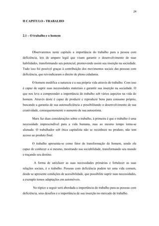 24

II CAPITULO - TRABALHO

2.1 – O trabalho e o homem

Observaremos neste capitulo a importância do trabalho para a pessoa com
deficiência, leis de amparo legal que visam garantir o desenvolvimento de suas
habilidades, transformando seu potencial, promovendo assim sua inserção na sociedade.
Tudo isso foi possível graças à contribuição dos movimentos sociais das pessoas com
deficiência, que reivindicaram o direito de plena cidadania.
O homem modifica a natureza e a sua própria vida através do trabalho. Com isso
é capaz de suprir suas necessidades materiais e garantir sua inserção na sociedade. O
que nos leva a compreender a importância do trabalho sob vários aspectos na vida do
homem. Através deste é capaz de produzir e reproduzir bens para consumo próprio,
buscando a garantia de sua autossuficiência e possibilitando o desenvolvimento de sua
criatividade, consequentemente o aumento de sua autoestima.
Marx faz duas considerações sobre o trabalho, à primeira é que o trabalho é uma
necessidade imprescindível para a vida humana, mas ao mesmo tempo torna-se
alienado. O trabalhador sob ótica capitalista não se reconhece no produto, não tem
acesso ao produto final.
O trabalho apresenta-se como fator de transformação do homem, sendo ele
capaz de conhecer a si mesmo, mostrando sua sociabilidade, transformando seu mundo
e traçando seu destino.
A forma de satisfazer as suas necessidades primárias e fortalecer as suas
relações sociais, é o trabalho. Pessoas com deficiência podem ter uma vida comum,
desde se apresente condições de acessibilidade, que possibilite suprir suas necessidades,
a exemplo temos adaptações em automóveis.
No tópico a seguir será abordada a importância do trabalho para as pessoas com
deficiência, seus desafios e a importância de sua inserção no mercado de trabalho.

 