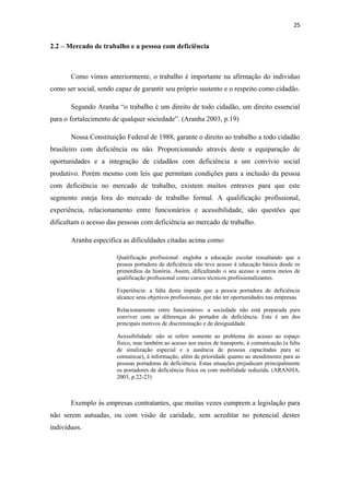 25

2.2 – Mercado de trabalho e a pessoa com deficiência

Como vimos anteriormente, o trabalho é importante na afirmação do individuo
como ser social, sendo capaz de garantir seu próprio sustento e o respeito como cidadão.
Segundo Aranha “o trabalho é um direito de todo cidadão, um direito essencial
para o fortalecimento de qualquer sociedade”. (Aranha 2003, p.19)
Nossa Constituição Federal de 1988, garante o direito ao trabalho a todo cidadão
brasileiro com deficiência ou não. Proporcionando através deste a equiparação de
oportunidades e a integração de cidadãos com deficiência a um convívio social
produtivo. Porém mesmo com leis que permitam condições para a inclusão da pessoa
com deficiência no mercado de trabalho, existem muitos entraves para que este
segmento esteja fora do mercado de trabalho formal. A qualificação profissional,
experiência, relacionamento entre funcionários e acessibilidade, são questões que
dificultam o acesso das pessoas com deficiência ao mercado de trabalho.
Aranha especifica as dificuldades citadas acima como:
Qualificação profissional: engloba a educação escolar ressaltando que a
pessoa portadora de deficiência não teve acesso à educação básica desde os
primórdios da história. Assim, dificultando o seu acesso a outros meios de
qualificação profissional como cursos técnicos profissionalizantes.
Experiência: a falta desta impede que a pessoa portadora de deficiência
alcance seus objetivos profissionais, por não ter oportunidades nas empresas.
Relacionamento entre funcionários: a sociedade não está preparada para
conviver com as diferenças do portador de deficiência. Este é um dos
principais motivos de discriminação e de desigualdade.
Acessibilidade: não se refere somente ao problema do acesso ao espaço
físico, mas também ao acesso aos meios de transporte, á comunicação (a falta
de sinalização especial e a ausência de pessoas capacitadas para se
comunicar), á informação, além de prioridade quanto ao atendimento para as
pessoas portadoras de deficiência. Estas situações prejudicam principalmente
os portadores de deficiência física ou com mobilidade reduzida. (ARANHA,
2003, p.22-23)

Exemplo às empresas contratantes, que muitas vezes cumprem a legislação para
não serem autuadas, ou com visão de caridade, sem acreditar no potencial destes
indivíduos.

 