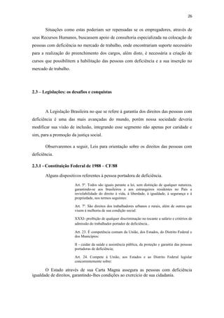 26

Situações como estas poderiam ser repensadas se os empregadores, através de
seus Recursos Humanos, buscassem apoio de consultoria especializada na colocação de
pessoas com deficiência no mercado de trabalho, onde encontrariam suporte necessário
para a realização do preenchimento dos cargos, além disto, é necessária a criação de
cursos que possibilitem a habilitação das pessoas com deficiência e a sua inserção no
mercado de trabalho.

2.3 – Legislações: os desafios e conquistas

A Legislação Brasileira no que se refere à garantia dos direitos das pessoas com
deficiência é uma das mais avançadas do mundo, porém nossa sociedade deveria
modificar sua visão de inclusão, integrando esse segmento não apenas por caridade e
sim, para a promoção da justiça social.
Observaremos a seguir, Leis para orientação sobre os direitos das pessoas com
deficiência.
2.3.1 - Constituição Federal de 1988 – CF/88
Alguns dispositivos referentes à pessoa portadora de deficiência.
Art. 5º. Todos são iguais perante a lei, sem distinção de qualquer natureza,
garantindo-se aos brasileiros e aos estrangeiros residentes no País a
inviolabilidade do direito à vida, à liberdade, à igualdade, à segurança e à
propriedade, nos termos seguintes:
Art. 7º. São direitos dos trabalhadores urbanos e rurais, além de outros que
visem à melhoria de sua condição social:
XXXI- proibição de qualquer discriminação no tocante a salário e critérios de
admissão do trabalhador portador de deficiência..
Art. 23. É competência comum da União, dos Estados, do Distrito Federal e
dos Municípios:
II - cuidar da saúde e assistência pública, da proteção e garantia das pessoas
portadoras de deficiência;
Art. 24. Compete à União, aos Estados e ao Distrito Federal legislar
concorrentemente sobre:

O Estado através de sua Carta Magna assegura as pessoas com deficiência
igualdade de direitos, garantindo-lhes condições ao exercício de sua cidadania.

 