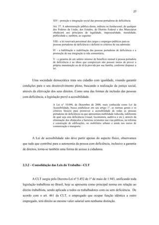 27
XIV - proteção e integração social das pessoas portadoras de deficiência.
Art. 37. A administração pública direta, indireta ou fundacional, de qualquer
dos Poderes da União, dos Estados, do Distrito Federal e dos Municípios
obedecerá aos princípios de legalidade, impessoalidade, moralidade,
publicidade e, também, ao seguinte:
VIII - a lei reservará percentual dos cargos e empregos públicos para as
pessoas portadoras de deficiência e definirá os critérios de sua admissão.
IV - a habilitação e reabilitação das pessoas portadoras de deficiência e a
promoção de sua integração à vida comunitária;
V - a garantia de um salário mínimo de benefício mensal à pessoa portadora
de deficiência e ao idoso que comprovem não possuir meios de prover a
própria manutenção ou de tê-la provida por sua família, conforme dispuser a
lei.

Uma sociedade democrática trata seu cidadão com igualdade, visando garantir
condições para o seu desenvolvimento pleno, buscando a realização da justiça social,
através da efetivação dos seus direitos. Como uma das formas de inclusão das pessoas
com deficiência, a legislação prevê a acessibilidade.
A Lei n° 10.098, de Dezembro de 2000, mais conhecida como Lei da
Acessibilidade, busca estabelecer em seu artigo 1°, as normas gerais e os
critérios básicos para promover a acessibilidade de todas as pessoas
portadoras de deficiência ou que apresentam mobilidade reduzida, indiferente
de qual seja esta deficiência (visual, locomotora, auditiva e etc.), através da
eliminação dos obstáculos e barreiras existentes nas vias públicas, na reforma
e construção de edificações, no mobiliário urbano e ainda nos meios de
comunicação e transporte.

A Lei de acessibilidade não deve partir apenas do aspecto físico, observamos
que tudo que contribui para a autonomia da pessoa com deficiência, inclusive a garantia
de direitos, torna-se também uma forma de acesso à cidadania.

2.3.2 – Consolidação das Leis do Trabalho - CLT

A CLT surgiu pelo Decreto-Lei nº 5.452 de 1º de maio de 1.943, unificando toda
legislação trabalhista no Brasil, hoje se apresenta como principal norma em relação ao
direito trabalhista, sendo aplicada a todos os trabalhadores com ou sem deficiência. De
acordo com o art. 461 da CLT, o empregado que ocupar função idêntica a outro
empregado, terá direito ao mesmo valor salarial sem nenhuma distinção.

 
