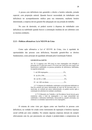 28

A pessoa com deficiência tem garantido o direito a horário reduzido, jornada
especial, com proporção salarial. Quando houver necessidade do trabalhador com
deficiência ter acompanhamento médico para seu tratamento, mediante horário
determinado, a empresa devera garantir-lhe adequação em sua jornada de trabalho.
No caso de demissão, só poderá ocorrer à dispensa do trabalhador com
deficiência ou reabilitado quando houver a contratação imediata de um substituto com
as mesmas condições.

2.3.3 – Politicas afirmativas: Lei nº 8213/91 de Cotas

Como ação afirmativa a Lei nº 8213/91 de Cotas, visa à equidade de
oportunidades das pessoas com deficiência, buscando garantir-lhes os direitos
fundamentais, como principio de igualdade afirmada pela Constituição Federal.
LEI 8213/91 de 24/07/91
Art. 93. A empresa com 100 (cem) ou mais empregados está obrigada a
preencher de 2% (dois por cento) a 5% (cinco por cento) dos seus cargos com
beneficiários reabilitados ou pessoas portadoras de deficiência, habilitadas,
na seguinte proporção:
I - até 200 empregados........................................2%;
II - de 201 a 500...................................................3%;
III - de 501 a 1.000................................................4%;
IV - de 1.001 em diante. ......................................5%.
§ 1º A dispensa de trabalhador reabilitado ou de deficiente habilitado ao
final de contrato por prazo determinado de mais de 90 (noventa) dias, e a
imotivada, no contrato por prazo indeterminado, só poderá ocorrer após a
contratação de substituto de condição semelhante.
§ 2º O Ministério do Trabalho e da Previdência Social deverá gerar
estatísticas sobre o total de empregados e as vagas preenchidas por
reabilitados e deficientes habilitados, fornecendo-as, quando solicitadas, aos
sindicatos ou entidades representativas dos empregados.

O sistema de cotas visto por alguns como um beneficio às pessoas com
deficiência, na verdade foi criado como instrumento de reparação á histórica injustiça
social sofrida por estes cidadãos. No entanto algumas empresas deixam de cumprir
efetivamente esta lei, por preconceito em relação à produtividade e compromisso da

 
