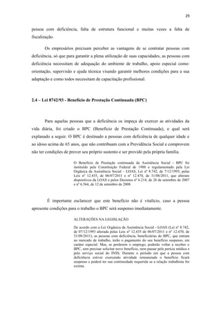 29

pessoa com deficiência, falta de estrutura funcional e muitas vezes a falta de
fiscalização.
Os empresários precisam perceber as vantagens de se contratar pessoas com
deficiência, só que para garantir a plena utilização de suas capacidades, as pessoas com
deficiência necessitam de adequação do ambiente de trabalho, apoio especial como:
orientação, supervisão e ajuda técnica visando garantir melhores condições para a sua
adaptação e como todos necessitam de capacitação profissional.

2.4 – Lei 8742/93 - Benefício de Prestação Continuada (BPC)

Para aquelas pessoas que a deficiência os impeça de exercer as atividades da
vida diária, foi criado o BPC (Beneficio de Prestação Continuada), o qual será
explanado a seguir. O BPC é destinado a pessoas com deficiência de qualquer idade e
ao idoso acima de 65 anos, que não contribuam com a Previdência Social e comprovem
não ter condições de prover seu próprio sustento e ser provido pela própria família.
O Benefício de Prestação continuada da Assistência Social - BPC foi
instituído pela Constituição Federal de 1988 e regulamentado pela Lei
Orgânica da Assistência Social – LOAS, Lei nº 8.742, de 7/12/1993; pelas
Leis nº 12.435, de 06/07/2011 e nº 12.470, de 31/08/2011, que alteram
dispositivos da LOAS e pelos Decretos nº 6.214, de 26 de setembro de 2007
e nº 6.564, de 12 de setembro de 2008.

É importante esclarecer que este benefício não é vitalício, caso a pessoa
apresente condições para o trabalho o BPC será suspenso imediatamente.
ALTERAÇÕES NA LEGISLAÇÃO
De acordo com a Lei Orgânica da Assistência Social - LOAS (Lei nº 8.742,
de 07/12/1993 alterada pelas Leis nº 12.435 de 06/07/2011 e nº 12.470, de
31/08/2011), as pessoas com deficiência, beneficiárias do BPC, que entram
no mercado de trabalho, terão o pagamento do seu benefício suspenso, em
caráter especial. Mas, se perderem o emprego, poderão voltar a receber o
BPC, sem precisar solicitar novo benefício, nem passar pela perícia médica e
pelo serviço social do INSS. Durante o período em que a pessoa com
deficiência estiver exercendo atividade remunerada o benefício ficará
suspenso e poderá ter sua continuidade requerida se a relação trabalhista for
extinta.

 