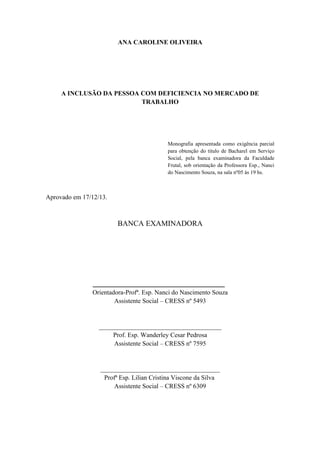ANA CAROLINE OLIVEIRA

A INCLUSÃO DA PESSOA COM DEFICIENCIA NO MERCADO DE
TRABALHO

Monografia apresentada como exigência parcial
para obtenção do titulo de Bacharel em Serviço
Social, pela banca examinadora da Faculdade
Frutal, sob orientação da Professora Esp., Nanci
do Nascimento Souza, na sala nº05 ás 19 hs.

Aprovado em 17/12/13.

BANCA EXAMINADORA

___________________________________
Orientadora-Profª. Esp. Nanci do Nascimento Souza
Assistente Social – CRESS nº 5493

______________________________________
Prof. Esp. Wanderley Cesar Pedrosa
Assistente Social – CRESS nº 7595

_____________________________________
Profª Esp. Lilian Cristina Viscone da Silva
Assistente Social – CRESS nº 6309

 