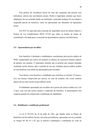 30

Esta politica de Assistência Social foi uma das conquistas das pessoas com
deficiência, através dos movimentos sociais. Porém é importante salientar que houve
adaptações em seu conteúdo desde sua instituição, a principal mudança foi em relação à
suspensão parcial do beneficio, como foi apresentada nas alterações de legislações
acima.
Em 2012 foi aprovado pela comissão de seguridade social da câmara federal o
Projeto de Lei Complementar (PLP) 277/05 que reduz os limites de tempo de
contribuição e de idade para a concessão da aposentadoria a pessoa com deficiência.

2.5 – Aposentadoria por invalidez

Este benefício é destinado a trabalhadores considerados pela pericia médica do
INSS, incapacitados por motivo de acidente ou doença, de exercerem funções capazes
de garantir seu sustento. É importante salientar que as pessoas que estejam afastadas
recebendo auxílio doença, após o período de um ano, mediante pericia médica, podem
ter este beneficio convertido em aposentadoria por invalidez.
Terá direito a este beneficio o trabalhador que contribuiu no mínimo 12 meses e
teve sua doença comprovada por pericia, no caso de acidente, não existe carência
apenas devera estar escrito na previdência social.
O trabalhador aposentado por invalidez deve passar por pericia médica de 2 em
2 anos, caso isso não ocorra causara a suspensão do beneficio. A aposentadoria será
suspensa quando for comprovada a reabilitação do trabalhador.

2.6 – Habilitação e reabilitação profissional

A Lei nº 8213/91 de 24 de julho de 1991, que Dispõe sobre os Planos de
Benefícios da Previdência Social e dá outras providências, apresentam em seu conteúdo
os Artigos 89, 90, 91 e 92, que se referem à habilitação e reabilitação na visão da

 