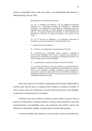 31

politica de seguridade social, vindo mais tarde a ser regulamentado pelo Decreto nº
3048/99 de 06 de maio de 1999.
Da Habilitação e da reabilitação Profissional
Art. 136. A assistência (re) educativa e de (re) adaptação profissional,
instituída sob a denominação genérica de habilitação e reabilitação
profissional, visa proporcionar aos beneficiários, incapacitados parcial ou
totalmente para o trabalho, em caráter obrigatório, independentemente de
carência, e às pessoas portadoras de deficiência, os meios indicados para
proporcionar o reingresso no mercado de trabalho e no contexto em que
vivem.
Art. 137. O processo de habilitação e de reabilitação profissional do
beneficiário será desenvolvido por meio das funções básicas de:
I – avaliação do potencial laborativo;
II – orientação e acompanhamento da programação profissional;
III – articulação com a comunidade, inclusive mediante a celebração de
convênio para reabilitação física restrita a segurados que cumpriram os
pressupostos de elegibilidade ao programa de reabilitação profissional, com
vistas ao reingresso no mercado de trabalho;
IV – acompanhamento e pesquisa da fixação no mercado de trabalho.
§ 1º A execução das funções de que trata o caput dar-se-á, preferencialmente,
mediante o trabalho de equipe multiprofissional especializada em medicina,
serviço social, psicologia, sociologia, fisioterapia, terapia ocupacional e
outras afins ao processo, sempre que possível na localidade do domicílio do
beneficiário, ressalvadas as situações excepcionais em que este terá direito à
reabilitação profissional fora dela.

Neste caso coloca-se em evidencia o papel primordial da equipe multidisciplinar,
servindo como base de apoio ao reingresso deste cidadão ao mercado de trabalho. O
serviço social, através do profissional Assistente Social está presente como mediador,
na garantia do cumprimento da lei em questão.
Conforme vimos neste capitulo, as politicas sociais no Brasil no que se refere às
pessoas com deficiência, evoluíram conforme a história, porém percebemos que ainda
existem barreiras a ser quebradas, como a do preconceito com relação à pessoa com
deficiência no mercado de trabalho, principal objeto de estudo desta pesquisa.
No terceiro capitulo, apresentaremos o serviço social e a pessoa com deficiência.

 