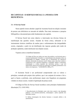 32

III CAPITULO - O SERVIÇO SOCIAL E A PESSOA COM
DEFICIÊNCIA

3.1 - O Serviço Social
Neste capitulo iremos abordar o papel do Assistente Social em relação à inclusão
da pessoa com deficiência no mercado de trabalho. Para tanto retomamos a pesquisa
bibliográfica e documental para então fundamentar este capitulo.
O Serviço Social tem como objetivo a intervenção nas diversas formas de
manifestação das questões sociais. Atuando de forma critica, utilizando se de
instrumentais técnicos científicos de analise para o enfrentamento das desigualdades
sociais, originados a partir da má distribuição das riquezas geradas pelo modo de
produção capitalista, sendo interlocutor nas relações sociais.
Vejamos como se manifesta Iamamoto:
“O Código de Ética nos indica um rumo ético-político, um horizonte para o
exercício profissional. O desafio é a materialização dos princípios éticos na
cotidianidade do trabalho, evitando que se transformem em indicativos
abstratos, deslocados do processo social. Afirma, como valor ético central, o
compromisso com a parceria inseparável, a liberdade. Implica a autonomia,
emancipação e a plena expansão dos indivíduos sociais, o que tem
repercussões efetivas nas formas de realização do trabalho profissional e nos
rumos a ele impressos...” (IAMAMOTO, 2008, p.77)

O Assistente Social é um profissional comprometido com os valores e
princípios, norteado pelo projeto ético politico, que é um conjunto de normas e leis a
qual se baseia a profissão, estes profissionais atuam com frequência em programas
voltados às classes sociais, visando à legitimação da justiça social.
O Código de Ética do Serviço Social reconhece como princípios fundamentais:
(Resolução 273, 13/03/1993)
I. Reconhecimento da liberdade como valor ético central e das demandas
políticas a ela inerentes-autonomia, emancipação e plena expansão dos
indivíduos sociais;
II. Defesa intransigente dos direitos humanos e recusado arbítrio e do
autoritarismo;

 