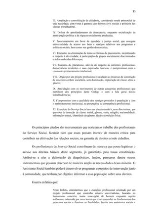 33
III. Ampliação e consolidação da cidadania, considerada tarefa primordial de
toda sociedade, com vistas à garantia dos direitos civis sociais e políticos das
classes trabalhadoras.
IV. Defesa do aprofundamento da democracia, enquanto socialização da
participação política e da riqueza socialmente produzida;
V. Posicionamento em favor da equidade e justiça social, que assegure
universalidade de acesso aos bens e serviços relativos aos programas e
políticas sociais, bem como sua gestão democrática;
VI. Empenho na eliminação de todas as formas de preconceito, incentivando
o respeito à diversidade, à participação de grupos socialmente discriminados
e à discussão das diferenças;
VII. Garantia do pluralismo, através do respeito às correntes profissionais
democráticas existentes e suas expressões teóricas, e compromisso com o
constante aprimoramento intelectual;
VIII. Opção por um projeto profissional vinculado ao processo de construção
de uma nova ordem societária, sem dominação, exploração de classe, etnia e
gênero;
IX. Articulação com os movimentos de outras categorias profissionais que
partilhem dos princípios deste Código e com a luta geral dos/as
trabalhadores/as;
X. Compromisso com a qualidade dos serviços prestados à população e com
o aprimoramento intelectual, na perspectiva da competência profissional;
XI. Exercício do Serviço Social sem ser discriminado/a, nem discriminar, por
questões de inserção de classe social, gênero, etnia, religião, nacionalidade,
orientação sexual, identidade de gênero, idade e condição física.

Os princípios citados são instrumentais que norteiam o trabalho dos profissionais
do Serviço Social, fazendo com que esses possam intervir de maneira critica para
contribuir na efetivação das relações sociais, na garantia de direitos a todo cidadãos.
Os profissionais de Serviço Social contribuem de maneira que possa legitimar o
acesso aos direitos básicos deste segmento, já garantidos pela nossa constituição.
Atribui-se a eles a elaboração de diagnósticos, laudos, pareceres dentre outros
instrumentais que possam observar de maneira ampla as necessidades dessa minoria. O
Assistente Social também poderá desenvolver programas e projetos de intervenção junto
à comunidade, que tenham por objetivo informar a essa população sobre seus direitos.
Guerra enfatiza que:
Neste âmbito, entendermos que o exercício profissional orientado por um
projeto profissional que contenha valores universalistas, baseado no
humanismo concreto, numa concepção de homem enquanto sujeito
autônomo, orientado por uma teoria que vise apreender os fundamentos dos
processos sociais e iluminar as finalidades, faculta aos assistentes sociais a

 