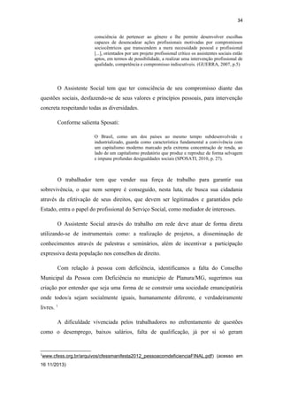 34
consciência de pertencer ao gênero e lhe permite desenvolver escolhas
capazes de desencadear ações profissionais motivadas por compromissos
sociocêntricos que transcendem a mera necessidade pessoal e profissional
[...], orientados por um projeto profissional crítico os assistentes sociais estão
aptos, em termos de possibilidade, a realizar uma intervenção profissional de
qualidade, competência e compromisso indiscutíveis. (GUERRA, 2007, p.5)

O Assistente Social tem que ter consciência de seu compromisso diante das
questões sociais, desfazendo-se de seus valores e princípios pessoais, para intervenção
concreta respeitando todas as diversidades.
Conforme salienta Sposati:
O Brasil, como um dos países ao mesmo tempo subdesenvolvido e
industrializado, guarda como característica fundamental a convivência com
um capitalismo moderno marcado pela extrema concentração de renda, ao
lado de um capitalismo predatório que produz e reproduz de forma selvagem
e impune profundas desigualdades sociais (SPOSATI, 2010, p. 27).

O trabalhador tem que vender sua força de trabalho para garantir sua
sobrevivência, o que nem sempre é conseguido, nesta luta, ele busca sua cidadania
através da efetivação de seus direitos, que devem ser legitimados e garantidos pelo
Estado, entra o papel do profissional do Serviço Social, como mediador de interesses.
O Assistente Social através do trabalho em rede deve atuar de forma direta
utilizando-se de instrumentais como: a realização de projetos, a disseminação de
conhecimentos através de palestras e seminários, além de incentivar a participação
expressiva desta população nos conselhos de direito.
Com relação à pessoa com deficiência, identificamos a falta do Conselho
Municipal da Pessoa com Deficiência no município de Planura/MG, sugerimos sua
criação por entender que seja uma forma de se construir uma sociedade emancipatória
onde todos/a sejam socialmente iguais, humanamente diferente, e verdadeiramente
livres. 1
A dificuldade vivenciada pelos trabalhadores no enfrentamento de questões
como o desemprego, baixos salários, falta de qualificação, já por si só geram

1

www.cfess.org.br/arquivos/cfessmanifesta2012_pessoacomdeficienciaFINAL.pdf ) (acesso em

16 11/2013)

 