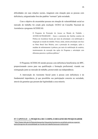 35

dificuldades em suas relações sociais, imaginem esta situação para as pessoas com
deficiência, estigmatizadas fora dos padrões “normais” pela sociedade.
Com o objetivo de encaminhar pessoas em situação de vulnerabilidade social ao
mercado de trabalho foi criado pela resolução 18/2012 do Conselho Nacional de
Assistência o programa ACESSUAS.
O Programa de Promoção do Acesso ao Mundo do Trabalho –
ACESSUAS/TRABALHO – busca a autonomia das famílias usuárias da
Política de Assistência Social, por meio da articulação e da mobilização à
integração ao mundo do trabalho. Possui, ainda, estreita articulação com foco
no Plano Brasil Sem Miséria, com a promoção de estratégias, ações e
medidas de enfrentamento à pobreza, por meio de mobilização de usuários;
monitoramento da execução das ações do Programa e articulação com
diferentes parceiros e políticas públicas.2

O Programa ACESSUAS atende pessoas com deficiência beneficiárias do BPC,
proporcionando cursos para sua qualificação e formação profissional, visando sua
reintegração junto ao mercado de trabalho, promovendo sua independência.
A intervenção do Assistente Social junto à pessoa com deficiência é de
fundamental importância, já que possibilita sua participação concreta na sociedade,
através de garantias que possam dar legitimidade a essa minoria.

IV CAPITULO – A PESQUISA DE CAMPO, O DESAFIO DO PESQUISADOR
2

http://www.mds.gov.br/falemds/perguntas-frequentes/assistencia-social/psb-protecao-especialbasica/programa-de-acessibilidade-ao-mundo-do-trabalho/acessuas-institucional

 