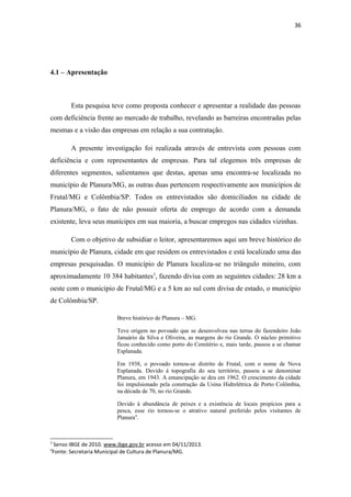36

4.1 – Apresentação

Esta pesquisa teve como proposta conhecer e apresentar a realidade das pessoas
com deficiência frente ao mercado de trabalho, revelando as barreiras encontradas pelas
mesmas e a visão das empresas em relação a sua contratação.
A presente investigação foi realizada através de entrevista com pessoas com
deficiência e com representantes de empresas. Para tal elegemos três empresas de
diferentes segmentos, salientamos que destas, apenas uma encontra-se localizada no
município de Planura/MG, as outras duas pertencem respectivamente aos municípios de
Frutal/MG e Colômbia/SP. Todos os entrevistados são domiciliados na cidade de
Planura/MG, o fato de não possuir oferta de emprego de acordo com a demanda
existente, leva seus munícipes em sua maioria, a buscar empregos nas cidades vizinhas.
Com o objetivo de subsidiar o leitor, apresentaremos aqui um breve histórico do
município de Planura, cidade em que residem os entrevistados e está localizado uma das
empresas pesquisadas. O município de Planura localiza-se no triângulo mineiro, com
aproximadamente 10 384 habitantes3, fazendo divisa com as seguintes cidades: 28 km a
oeste com o município de Frutal/MG e a 5 km ao sul com divisa de estado, o município
de Colômbia/SP.
Breve histórico de Planura – MG.
Teve origem no povoado que se desenvolveu nas terras do fazendeiro João
Januário da Silva e Oliveira, as margens do rio Grande. O núcleo primitivo
ficou conhecido como porto do Cemitério e, mais tarde, passou a se chamar
Esplanada.
Em 1938, o povoado tornou-se distrito de Frutal, com o nome de Nova
Esplanada. Devido à topografia do seu território, passou a se denominar
Planura, em 1943. A emancipação se deu em 1962. O crescimento da cidade
foi impulsionado pela construção da Usina Hidrelétrica de Porto Colômbia,
na década de 70, no rio Grande.
Devido à abundância de peixes e a existência de locais propícios para a
pesca, esse rio tornou-se o atrativo natural preferido pelos visitantes de
Planura4.

3

Senso IBGE de 2010. www.ibge.gov.br acesso em 04/11/2013.
Fonte: Secretaria Municipal de Cultura de Planura/MG.

4

 