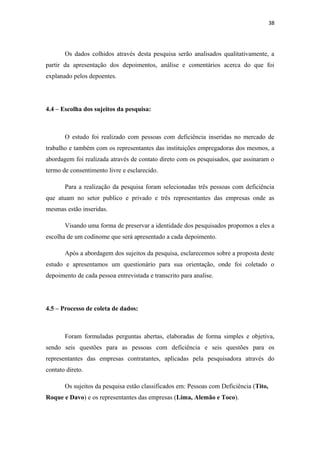 38

Os dados colhidos através desta pesquisa serão analisados qualitativamente, a
partir da apresentação dos depoimentos, análise e comentários acerca do que foi
explanado pelos depoentes.

4.4 – Escolha dos sujeitos da pesquisa:

O estudo foi realizado com pessoas com deficiência inseridas no mercado de
trabalho e também com os representantes das instituições empregadoras dos mesmos, a
abordagem foi realizada através de contato direto com os pesquisados, que assinaram o
termo de consentimento livre e esclarecido.
Para a realização da pesquisa foram selecionadas três pessoas com deficiência
que atuam no setor publico e privado e três representantes das empresas onde as
mesmas estão inseridas.
Visando uma forma de preservar a identidade dos pesquisados propomos a eles a
escolha de um codinome que será apresentado a cada depoimento.
Após a abordagem dos sujeitos da pesquisa, esclarecemos sobre a proposta deste
estudo e apresentamos um questionário para sua orientação, onde foi coletado o
depoimento de cada pessoa entrevistada e transcrito para analise.

4.5 – Processo de coleta de dados:

Foram formuladas perguntas abertas, elaboradas de forma simples e objetiva,
sendo seis questões para as pessoas com deficiência e seis questões para os
representantes das empresas contratantes, aplicadas pela pesquisadora através do
contato direto.
Os sujeitos da pesquisa estão classificados em: Pessoas com Deficiência (Tito,
Roque e Davo) e os representantes das empresas (Lima, Alemão e Toco).

 
