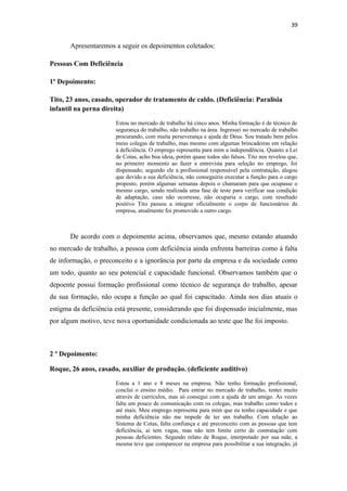 39

Apresentaremos a seguir os depoimentos coletados:
Pessoas Com Deficiência
1º Depoimento:
Tito, 23 anos, casado, operador de tratamento de caldo. (Deficiência: Paralisia
infantil na perna direita)
Estou no mercado de trabalho há cinco anos. Minha formação é de técnico de
segurança do trabalho, não trabalho na área. Ingressei no mercado de trabalho
procurando, com muita perseverança e ajuda de Deus. Sou tratado bem pelos
meus colegas de trabalho, mas mesmo com algumas brincadeiras em relação
à deficiência. O emprego representa para mim a independência. Quanto a Lei
de Cotas, acho boa ideia, porém quase todos são falsos. Tito nos revelou que,
no primeiro momento ao fazer a entrevista para seleção no emprego, foi
dispensado; segundo ele a profissional responsável pela contratação, alegou
que devido a sua deficiência, não conseguiria executar a função para o cargo
proposto, porém algumas semanas depois o chamaram para que ocupasse o
mesmo cargo, sendo realizada uma fase de teste para verificar sua condição
de adaptação, caso não ocorresse, não ocuparia o cargo, com resultado
positivo Tito passou a integrar oficialmente o corpo de funcionários da
empresa, atualmente foi promovido a outro cargo.

De acordo com o depoimento acima, observamos que, mesmo estando atuando
no mercado de trabalho, a pessoa com deficiência ainda enfrenta barreiras como à falta
de informação, o preconceito e a ignorância por parte da empresa e da sociedade como
um todo, quanto ao seu potencial e capacidade funcional. Observamos também que o
depoente possui formação profissional como técnico de segurança do trabalho, apesar
da sua formação, não ocupa a função ao qual foi capacitado. Ainda nos dias atuais o
estigma da deficiência está presente, considerando que foi dispensado inicialmente, mas
por algum motivo, teve nova oportunidade condicionada ao teste que lhe foi imposto.

2 º Depoimento:
Roque, 26 anos, casado, auxiliar de produção. (deficiente auditivo)
Estou a 1 ano e 8 meses na empresa. Não tenho formação profissional,
conclui o ensino médio. Para entrar no mercado de trabalho, tentei muito
através de currículos, mas só consegui com a ajuda de um amigo. Às vezes
falta um pouco de comunicação com os colegas, mas trabalho como todos e
até mais. Meu emprego representa para mim que eu tenho capacidade e que
minha deficiência não me impede de ter um trabalho. Com relação ao
Sistema de Cotas, falta confiança e até preconceito com as pessoas que tem
deficiência, ai tem vagas, mas não tem limite certo de contratação com
pessoas deficientes. Segundo relato de Roque, interpretado por sua mãe, a
mesma teve que comparecer na empresa para possibilitar a sua integração, já

 
