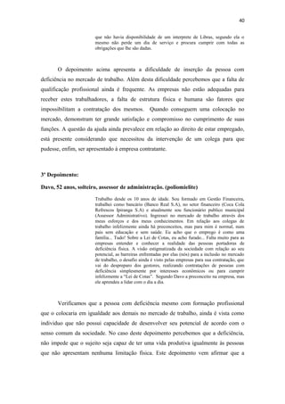 40
que não havia disponibilidade de um interprete de Libras, segundo ela o
mesmo não perde um dia de serviço e procura cumprir com todas as
obrigações que lhe são dadas.

O depoimento acima apresenta a dificuldade de inserção da pessoa com
deficiência no mercado de trabalho. Além desta dificuldade percebemos que a falta de
qualificação profissional ainda é frequente. As empresas não estão adequadas para
receber estes trabalhadores, a falta de estrutura física e humana são fatores que
impossibilitam a contratação dos mesmos.

Quando conseguem uma colocação no

mercado, demonstram ter grande satisfação e compromisso no cumprimento de suas
funções. A questão da ajuda ainda prevalece em relação ao direito de estar empregado,
está presente considerando que necessitou da intervenção de um colega para que
pudesse, enfim, ser apresentado à empresa contratante.

3º Depoimento:
Davo, 52 anos, solteiro, assessor de administração. (poliomielite)
Trabalho desde os 10 anos de idade. Sou formado em Gestão Financeira,
trabalhei como bancário (Banco Real S.A), no setor financeiro (Coca Cola
Refrescos Ipiranga S.A) e atualmente sou funcionário publico municipal
(Assessor Administrativo). Ingressei no mercado de trabalho através dos
meus esforços e dos meus conhecimentos. Em relação aos colegas de
trabalho infelizmente ainda há preconceitos, mas para mim é normal, num
pais sem educação e sem saúde. Eu acho que o emprego é como uma
família... Tudo! Sobre a Lei de Cotas, eu acho furado... Falta muito para as
empresas entender e conhecer a realidade das pessoas portadoras de
deficiência física. A visão estigmatizada da sociedade com relação ao seu
potencial, as barreiras enfrentadas por elas (nós) para a inclusão no mercado
de trabalho, o desafio ainda é visto pelas empresas para sua contratação, que
vai do despreparo dos gestores, realizando contratações de pessoas com
deficiência simplesmente por interesses econômicos ou para cumprir
infelizmente a “Lei de Cotas”. Segundo Davo a preconceito na empresa, mas
ele aprendeu a lidar com o dia a dia.

Verificamos que a pessoa com deficiência mesmo com formação profissional
que o colocaria em igualdade aos demais no mercado de trabalho, ainda é vista como
individuo que não possui capacidade de desenvolver seu potencial de acordo com o
senso comum da sociedade. No caso deste depoimento percebemos que a deficiência,
não impede que o sujeito seja capaz de ter uma vida produtiva igualmente às pessoas
que não apresentam nenhuma limitação física. Este depoimento vem afirmar que a

 