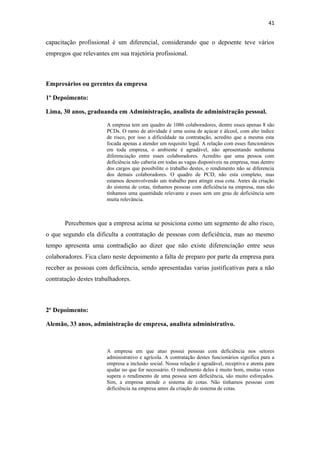 41

capacitação profissional é um diferencial, considerando que o depoente teve vários
empregos que relevantes em sua trajetória profissional.

Empresários ou gerentes da empresa
1º Depoimento:
Lima, 30 anos, graduanda em Administração, analista de administração pessoal.
A empresa tem um quadro de 1086 colaboradores, dentre esses apenas 8 são
PCDs. O ramo de atividade é uma usina de açúcar e álcool, com alto índice
de risco, por isso a dificuldade na contratação, acredito que a mesma esta
focada apenas a atender um requisito legal. A relação com esses funcionários
em toda empresa, o ambiente é agradável, não apresentando nenhuma
diferenciação entre esses colaboradores. Acredito que uma pessoa com
deficiência não caberia em todas as vagas disponíveis na empresa, mas dentro
dos cargos que possibilite o trabalho destes, o rendimento não se diferencia
dos demais colaboradores. O quadro de PCD, não esta completo, mas
estamos desenvolvendo um trabalho para atingir essa cota. Antes da criação
do sistema de cotas, tínhamos pessoas com deficiência na empresa, mas não
tínhamos uma quantidade relevante e esses sem um grau de deficiência sem
muita relevância.

Percebemos que a empresa acima se posiciona como um segmento de alto risco,
o que segundo ela dificulta a contratação de pessoas com deficiência, mas ao mesmo
tempo apresenta uma contradição ao dizer que não existe diferenciação entre seus
colaboradores. Fica claro neste depoimento a falta de preparo por parte da empresa para
receber as pessoas com deficiência, sendo apresentadas varias justificativas para a não
contratação destes trabalhadores.

2º Depoimento:
Alemão, 33 anos, administração de empresa, analista administrativo.

A empresa em que atuo possui pessoas com deficiência nos setores
administrativo e agrícola. A contratação destes funcionários significa para a
empresa a inclusão social. Nossa relação é agradável, receptiva e atenta para
ajudar no que for necessário. O rendimento deles é muito bom, muitas vezes
supera o rendimento de uma pessoa sem deficiência, são muito esforçados.
Sim, a empresa atende o sistema de cotas. Não tínhamos pessoas com
deficiência na empresa antes da criação do sistema de cotas.

 