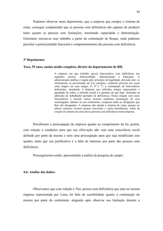 42

Podemos observar neste depoimento, que a empresa que cumpre o sistema de
cotas, consegue compreender que as pessoas com deficiência são capazes de produzir
tanto quanto as pessoas sem limitações, mostrando capacidade e determinação.
Entretanto iniciou-se esse trabalho a partir da contratação de Roque, onde puderam
perceber a potencialidade funcional e comprometimento das pessoas com deficiência.

3º Depoimento:
Toco, 55 anos, ensino médio completo, diretor do departamento de RH.
A empresa em que trabalho possui funcionários com deficiência nos
seguintes setores: Almoxarifado, Administração e Educação. A
administração publica é regida pelo principio da legalidade, devendo ater- se
estritamente ao preceituado em Lei, portanto, conforme previsto em nossa
carta magna em seus artigos 5º, 6º e 7º, a contratação de funcionários
deficientes, atendendo o disposto nos referidos artigos representam a
igualdade de todos, a inclusão social é a garantia de que haja distinção na
admissão de trabalhador portador de deficiência. Nossa relação com esses
funcionários é normal, nunca tivemos nenhuma reclamação de seus
encarregados. Quanto ao seu rendimento, cumprem todas as obrigações que
lhes são designadas. A empresa não atende o sistema de cotas, porque no
ultimo concurso tivemos poucas inscrições e varias desistências. Antes da
criação do sistema de cotas havia pessoas com deficiência nesta empresa.

Percebemos a preocupação da empresa quanto ao cumprimento da lei, porém,
com relação a condições para que sua efetivação não vem uma consciência social
definida por parte da mesma e nem uma preocupação para que seja modificado este
quadro, tanto que sua justificativa é a falta de interesse por parte das pessoas com
deficiência.
Prosseguiremos então, apresentando a análise da pesquisa de campo:

4.6- Analise dos dados:

Observamos que com relação a Tito, pessoa com deficiência que atua na mesma
empresa representada por Lima, há falta de sensibilidade quanto à contratação do
mesmo por parte da contratante, alegando após observar sua limitação durante a

 