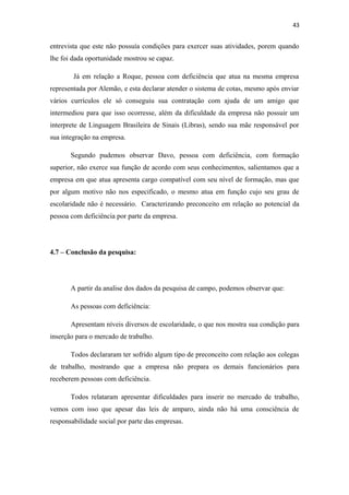 43

entrevista que este não possuía condições para exercer suas atividades, porem quando
lhe foi dada oportunidade mostrou se capaz.
Já em relação a Roque, pessoa com deficiência que atua na mesma empresa
representada por Alemão, e esta declarar atender o sistema de cotas, mesmo após enviar
vários currículos ele só conseguiu sua contratação com ajuda de um amigo que
intermediou para que isso ocorresse, além da dificuldade da empresa não possuir um
interprete de Linguagem Brasileira de Sinais (Libras), sendo sua mãe responsável por
sua integração na empresa.
Segundo pudemos observar Davo, pessoa com deficiência, com formação
superior, não exerce sua função de acordo com seus conhecimentos, salientamos que a
empresa em que atua apresenta cargo compatível com seu nível de formação, mas que
por algum motivo não nos especificado, o mesmo atua em função cujo seu grau de
escolaridade não é necessário. Caracterizando preconceito em relação ao potencial da
pessoa com deficiência por parte da empresa.

4.7 – Conclusão da pesquisa:

A partir da analise dos dados da pesquisa de campo, podemos observar que:
As pessoas com deficiência:
Apresentam níveis diversos de escolaridade, o que nos mostra sua condição para
inserção para o mercado de trabalho.
Todos declararam ter sofrido algum tipo de preconceito com relação aos colegas
de trabalho, mostrando que a empresa não prepara os demais funcionários para
receberem pessoas com deficiência.
Todos relataram apresentar dificuldades para inserir no mercado de trabalho,
vemos com isso que apesar das leis de amparo, ainda não há uma consciência de
responsabilidade social por parte das empresas.

 