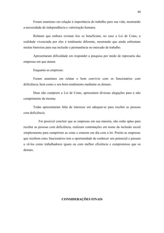 44

Foram unanimes em relação à importância do trabalho para sua vida, mostrando
a necessidade de independência e valorização humana.
Relatam que embora existam leis os beneficiam, no caso a Lei de Cotas, a
realidade vivenciada por eles é totalmente diferente, mostrando que ainda enfrentam
muitas barreiras para sua inclusão e permanência no mercado de trabalho.
Apresentaram dificuldade em responder a pesquisa por medo de represaria das
empresas em que atuam.
Enquanto as empresas:
Foram unanimes em relatar o bom convívio com os funcionários com
deficiência, bem como o seu bom rendimento mediante os demais.
Duas não cumprem a Lei de Cotas, apresentam diversas alegações para o não
cumprimento da mesma.
Todas apresentaram falta de interesse em adequar-se para receber as pessoas
com deficiência.
Foi possível concluir que as empresas em sua maioria, não estão aptas para
receber as pessoas com deficiência, realizam contratações em nome da inclusão social
simplesmente para cumprirem as cotas e estarem em dia com a lei. Porém as empresas
que recebem estes funcionários tem a oportunidade de conhecer seu potencial e passam
a vê-los como trabalhadores iguais ou com melhor eficiência e compromisso que os
demais.

CONSIDERAÇÕES FINAIS

 