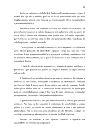 45

Conforme analisamos, o trabalho é de fundamental importância para o homem, é
através dele, que ele se modifica para um ser social, contribuindo assim para suas
relações sociais e também como forma de seu próprio sustento. Isto se encaixa também
a pessoa com deficiência.
Todavia de acordo com os estudos realizados para a confecção da pesquisa, foi
possível compreender que a inclusão das pessoas com deficiência ainda não ocorre de
forma efetiva. Mesmo que deparamos com pessoas com deficiência empregadas,
percebemos que as empresas ainda não tem uma compreensão sobre o significado do
trabalho para esta camada da população.
Os empresários e a sociedade como um todo, veem as pessoas com deficiência
como pessoas portadoras de necessidades especiais. Talvez esta seja uma visão
cristalizada de que a pessoa com deficiência necessita de condições especiais em todos
os momentos. Difícil entender, que o que se faz necessário, é criar condições para a
igualdade de direitos.
A falta de informação dos empregadores, ausência de pessoal qualificado e
preconceito, sejam por parte dos gestores ou colegas de trabalho, são alguns entraves
pela exclusão.
É fundamental que as ações afirmativas garantam a esta parcela da sociedade a
efetivação de seus direitos, promovendo a equiparação de oportunidades. Entretanto
percebemos a falta de cumprimento destas politicas por parte das empresas, ficando
nítido que as mesmas usam da Lei como forma de marketing social, ou apenas para
estar em conformidade com a justiça. O fato é que deveriam efetivar estas contratações
para promover a justiça social e não para beneficio individual.
A pessoa com deficiência não quer nada diferenciado e sim ser igual em suas
condições. Para tanto se faz necessário à implantação da acessibilidade, o espaço
público e o privado necessitam ser comum, comportando a todos e não acolhendo
apenas alguns. Não são as pessoas com deficiências que são diferentes, o espaço e as
condições impostas é que são desiguais ao se tratar de igualdade de direitos.
Portanto, dar condições a esse segmento representa a superação das
desigualdades e a promoção da justiça social.

 