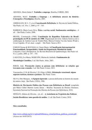 47

ARANHA, Maria Salete F. Trabalho e emprego. Brasília, CORDE, 2003.
ARANHA, M.S.F. Trabalho e Emprego - A deficiência através da história:
Concepções e Paradigmas. Brasília, 2003.
AMIRALIAN, M. L. T. et al. Conceituando Deficiência. In: Revista de Saúde Pública,
São Paulo, vol. 34 n. 1, 2000. p. 97 – 103.
BARROCO, Maria Lucia Silva. Ética e serviço social: fundamentos ontológicos – 6
ed. – São Paulo, Cortez, 2008.
BRASIL, Constituição (1988). Constituição da Republica Federativa do Brasil:
promulgada em 05 de outubro de 1988. Organização do texto: Editora Saraiva com a
colaboração de Antônio Luiz de Toledo Pinto, Marcia Cristina Vaz dos Santos Windt e
Lívia Céspedes. 45 ed. atual. e ampli. – São Paulo: Saraiva 2011.
FARIAS Norma & BUCHALLA, Cássia Maria. A Classificação Internacional de
Funcionalidade, Incapacidade e Saúde da Organização Mundial da Saúde:
Conceitos, Usos e Perspectivas. In: Revista Brasileira de Epidemiologia. São Paulo vol.
8 n. 2, junho, 2005. p. 187 – 193.
LAKATOS, Eva Maria; MARCONI, Marina de Andrade. Fundamentos de
Metodologia Cientifica. 5 ed. São Paulo: Atlas, 2003.
RIBAS, João. Preconceito contra as pessoas com deficiência: as relações que
travamos com o mundo. 2 ed. São Paulo: Cortez, 2011.
Vasconcelos, Z. B. & Oliveira, I. D. (Orgs.) (2004). Orientação vocacional: alguns
aspectos teóricos, técnicos e práticos. São Paulo: Vetor.
SILVA, Otto Marques. A Epopeia Ignorada: a pessoa deficiente na historia do mundo
de ontem e hoje. São Paulo, CEDA, 1986.
História do Movimento Político das Pessoas com Deficiência no Brasil /compilado
por Mário Cléber Martins Lanna Júnior. - Brasília: Secretaria de Direitos Humanos.
Secretaria Nacional de Promoção dos Direitos da Pessoa com Deficiência, 2010.
SPOSATI, Aldaíza de Oliveira... (et, al) – A Assistência na Trajetória das Politicas
Sociais Brasileiras: uma questão de análise. 11 ed. São Paulo: Cortez, 2010.

Sites consultados

http://www.cebrap.org.br/v1/upload/biblioteca_virtual/politicas_publicas_sociais.pdf
(Acesso em 18/03/2013)

 