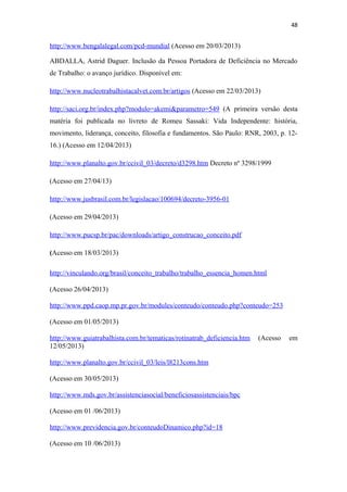 48

http://www.bengalalegal.com/pcd-mundial (Acesso em 20/03/2013)
ABDALLA, Astrid Daguer. Inclusão da Pessoa Portadora de Deficiência no Mercado
de Trabalho: o avanço jurídico. Disponível em:
http://www.nucleotrabalhistacalvet.com.br/artigos (Acesso em 22/03/2013)
http://saci.org.br/index.php?modulo=akemi&parametro=549 (A primeira versão desta
matéria foi publicada no livreto de Romeu Sassaki: Vida Independente: história,
movimento, liderança, conceito, filosofia e fundamentos. São Paulo: RNR, 2003, p. 1216.) (Acesso em 12/04/2013)
http://www.planalto.gov.br/ccivil_03/decreto/d3298.htm Decreto nº 3298/1999
(Acesso em 27/04/13)
http://www.jusbrasil.com.br/legislacao/100694/decreto-3956-01
(Acesso em 29/04/2013)
http://www.pucsp.br/pac/downloads/artigo_construcao_conceito.pdf
(Acesso em 18/03/2013)
http://vinculando.org/brasil/conceito_trabalho/trabalho_essencia_homen.html
(Acesso 26/04/2013)
http://www.ppd.caop.mp.pr.gov.br/modules/conteudo/conteudo.php?conteudo=253
(Acesso em 01/05/2013)
http://www.guiatrabalhista.com.br/tematicas/rotinatrab_deficiencia.htm
12/05/2013)
http://www.planalto.gov.br/ccivil_03/leis/l8213cons.htm
(Acesso em 30/05/2013)
http://www.mds.gov.br/assistenciasocial/beneficiosassistenciais/bpc
(Acesso em 01 /06/2013)
http://www.previdencia.gov.br/conteudoDinamico.php?id=18
(Acesso em 10 /06/2013)

(Acesso

em

 