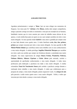 AGRADECIMENTOS

Agradeço primeiramente e sempre a “Deus “por ser meu refugio nos momentos de
fraqueza. Aos meus pais Sr.ª Adriane e Sr. Dimas, minha mãe sempre companheira,
amiga e paciente comigo em todos os momentos e meu pai um exemplo de ser humano,
batalhador mesmo que às vezes ausente por conta do trabalho nunca deixou de me
apoiar, a vocês minha base para ser quem eu sou e por sempre acreditar em mim o meu
muito obrigado. Ao meu querido irmão Gabriel o meu amor e gratidão por sempre estar
ao meu lado durante esses quatro anos. A todos familiares avós, tios, tias, primos,
primas que sempre torceram por mim o meu muito obrigado. Ao meu querido tio Dr
Michel Platini Juliani que contribuiu muito neste trabalho com os seus conhecimentos
o meu muito obrigado. A minha psicóloga Angélica Polastrini Marques por acreditar
em mim e pelo seu carinho que sempre me fortaleceu durante a caminhada meu muito
obrigado. Aos meus supervisores de estágio Daura Freitas, Wanderley Pedrosa,
Fabiana Ribeiro, Silmara Cipriano e Cintia Abreu pela amizade, carinho e
oportunidade de aprofundar conhecimentos o meu muito obrigado. A todos meus
professores pela dedicação e paciência nos dada o meu muito obrigado. A minha
orientadora Nanci do Nascimento Souza pelo carinho e paciência comigo durante a
realização deste trabalho o meu muito obrigado. A todos que colaboraram para a
pesquisa de campo, o meu muito obrigado, jamais esquecerei vocês. As colegas de sala
pela parceria e união nestes quatro anos o meu muito obrigado. Enfim, a todos que
torceram por mim desde o começo o meu muito obrigado.

 