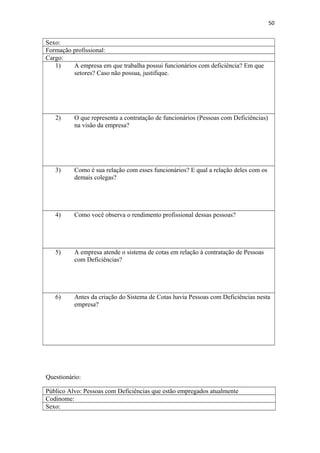 50

Sexo:
Formação profissional:
Cargo:
1)
A empresa em que trabalha possui funcionários com deficiência? Em que
setores? Caso não possua, justifique.

2)

O que representa a contratação de funcionários (Pessoas com Deficiências)
na visão da empresa?

3)

Como é sua relação com esses funcionários? E qual a relação deles com os
demais colegas?

4)

Como você observa o rendimento profissional dessas pessoas?

5)

A empresa atende o sistema de cotas em relação à contratação de Pessoas
com Deficiências?

6)

Antes da criação do Sistema de Cotas havia Pessoas com Deficiências nesta
empresa?

Questionário:
Público Alvo: Pessoas com Deficiências que estão empregados atualmente
Codinome:
Sexo:

 