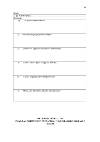 51

Idade:
Tipo de Deficiência:
Profissão:
1)
Há quanto tempo trabalha?

2)

Possui formação profissional? Qual?

3)

Como você ingressou no mercado de trabalho?

4)

Como é tratado pelos colegas de trabalho?

5)

O que o emprego representa para você?

7)

O que acha do sistema de cotas nas empresas?

FACULDADE FRUTAL - FAF
UNIÃO DAS INSTITUIÇÕES EDUCACIONAIS DO ESTADO DE SÃO PAULO
- UNIESP

 