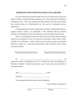 52

TERMO DE CONSENTIMENTO LIVRE E ESCLARECIDO
Eu, Ana Caroline Oliveira portadora do RG: MG-16.331.542 aluna do Curso de Serviço
Social, 8º Período, estou desenvolvendo uma pesquisa com o fim de elaboração do Trabalho de
Conclusão de Curso – TCC como exigência para minha formação. Para tanto, preciso realiza
uma entrevista acerca da história/trajetória de vida acerca de experiências pessoais
significativas.
A sua participação neste estudo é completamente voluntária. Se desejar poderá desistir a
qualquer momento, contudo, a sua participação é muito importante, dado que permitirá
conhecer as suas experiências de vida e contribuir para o avanço do conhecimento nesta área.
Para tal, a sua participação consistirá em permitir que eu lhe faça algumas perguntas
acerca da sua experiência de vida. Esta entrevista será gravada em áudio, todos os dados
recolhidos são confidenciais e usados somente para este estudo específico que pretendo
desenvolver. Apenas eu e minha professora/orientadora Nanci Nascimento Souza teremos
acesso às informações.
________________________________
Orientadora: Nanci Nascimento Souza

Eu,

_______________________________
Pesquisadora: Ana Caroline Oliveira

___________________________________________________________

fui

esclarecido (a) sobre a investigação para o TCC: “A Inclusão da Pessoa com Deficiência no
Mercado de Trabalho”. Concordo em participar e que os meus dados sejam utilizados na
realização da mesma.

Data: ____________/__________________________/ 2013.
Assinatura: _______________________________________
Caso surja alguma dúvida de sua parte, estarei à disposição:
Com os melhores cumprimentos,
_____________________________________________________
Nome:
Telefone:

 