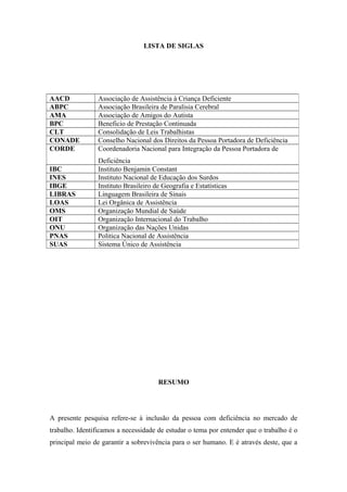 LISTA DE SIGLAS

AACD
ABPC
AMA
BPC
CLT
CONADE
CORDE

Associação de Assistência à Criança Deficiente
Associação Brasileira de Paralisia Cerebral
Associação de Amigos do Autista
Beneficio de Prestação Continuada
Consolidação de Leis Trabalhistas
Conselho Nacional dos Direitos da Pessoa Portadora de Deficiência
Coordenadoria Nacional para Integração da Pessoa Portadora de

IBC
INES
IBGE
LIBRAS
LOAS
OMS
OIT
ONU
PNAS
SUAS

Deficiência
Instituto Benjamin Constant
Instituto Nacional de Educação dos Surdos
Instituto Brasileiro de Geografia e Estatísticas
Linguagem Brasileira de Sinais
Lei Orgânica de Assistência
Organização Mundial de Saúde
Organização Internacional do Trabalho
Organização das Nações Unidas
Politica Nacional de Assistência
Sistema Único de Assistência

RESUMO

A presente pesquisa refere-se à inclusão da pessoa com deficiência no mercado de
trabalho. Identificamos a necessidade de estudar o tema por entender que o trabalho é o
principal meio de garantir a sobrevivência para o ser humano. E é através deste, que a

 