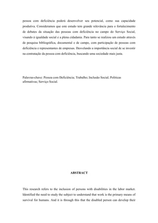 pessoa com deficiência poderá desenvolver seu potencial, como sua capacidade
produtiva. Consideramos que este estudo tem grande relevância para o fortalecimento
de debates da situação das pessoas com deficiência no campo do Serviço Social,
visando à igualdade social e a plena cidadania. Para tanto se realizou um estudo através
de pesquisa bibliográfica, documental e de campo, com participação de pessoas com
deficiência e representantes de empresas. Desvelando a importância social de se investir
na contratação da pessoa com deficiência, buscando uma sociedade mais justa.

Palavras-chave: Pessoa com Deficiência; Trabalho; Inclusão Social; Politicas
afirmativas; Serviço Social.

ABSTRACT

This research refers to the inclusion of persons with disabilities in the labor market.
Identified the need to study the subject to understand that work is the primary means of
survival for humans. And it is through this that the disabled person can develop their

 