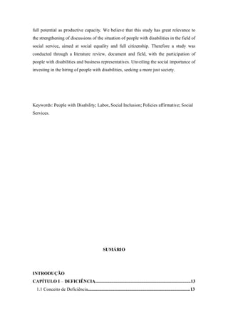 full potential as productive capacity. We believe that this study has great relevance to
the strengthening of discussions of the situation of people with disabilities in the field of
social service, aimed at social equality and full citizenship. Therefore a study was
conducted through a literature review, document and field, with the participation of
people with disabilities and business representatives. Unveiling the social importance of
investing in the hiring of people with disabilities, seeking a more just society.

Keywords: People with Disability; Labor, Social Inclusion; Policies affirmative; Social
Services.

SUMÁRIO

INTRODUÇÃO
CAPÍTULO I – DEFICIÊNCIA...................................................................................13
1.1 Conceito de Deficiência.........................................................................................13

 