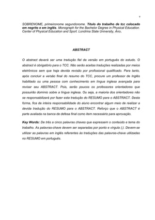 SOBRENOME, primeironome segundonome. Título do trabalho de tcc colocado
em negrito e em inglês. Monograph for the Bachelor Degree in Physical Education.
Center of Physical Education and Sport. Londrina State University, Ano.
ABSTRACT
O abstract deverá ser uma tradução fiel da versão em português do estudo. O
abstract é obrigatório para o TCC. Não serão aceitas traduções realizadas por meios
eletrônicos sem que haja devida revisão por profissional qualificado. Para tanto,
após concluir a versão final do resumo do TCC, procure um professor de Inglês
habilitado ou uma pessoa com conhecimento em língua inglesa avançada para
revisar seu ABSTRACT. Pois, serão poucos os professores orientadores que
possuirão domínio sobre a língua inglesa. Ou seja, a maioria dos orientadores não
se responsabilizará por fazer esta tradução do RESUMO para o ABSTRACT. Desta
forma, fica de inteira responsabilidade do aluno encontrar algum meio de realizar a
devida tradução do RESUMO para o ABSTRACT. Reforço que o ABSTRACT é
parte avaliada na banca de defesa final como item necessário para aprovação.
Key Words: De três a cinco palavras chaves que expressem o conteúdo e tema do
trabalho. As palavras-chave devem ser separadas por ponto e vírgula (;). Devem-se
utilizar as palavras em inglês referentes às traduções das palavras-chave utilizadas
no RESUMO em português.
v
 