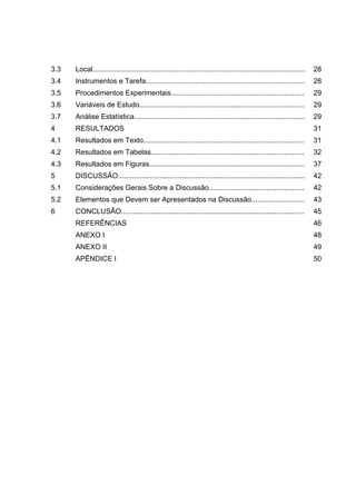 3.3 Local........................................................................................................... 28
3.4 Instrumentos e Tarefa................................................................................ 28
3.5 Procedimentos Experimentais................................................................... 29
3.6 Variáveis de Estudo................................................................................... 29
3.7 Análise Estatística...................................................................................... 29
4 RESULTADOS 31
4.1 Resultados em Texto................................................................................. 31
4.2 Resultados em Tabelas............................................................................. 32
4.3 Resultados em Figuras.............................................................................. 37
5 DISCUSSÃO.............................................................................................. 42
5.1 Considerações Gerais Sobre a Discussão................................................ 42
5.2 Elementos que Devem ser Apresentados na Discussão........................... 43
6 CONCLUSÃO............................................................................................ 45
REFERÊNCIAS 46
ANEXO I 48
ANEXO II 49
APÊNDICE I 50
 