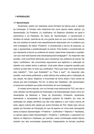 1 INTRODUÇÃO
1.1 Apresentação
Atualmente, podem ser realizados vários formatos de tópicos para o capítulo
da Introdução. O formato mais tradicional traz como tópicos deste capítulo: (a)
Apresentação, (b) Problema, (c) Justificativa, (d) Objetivos (divididos em geral e
específicos) e (e) Hipóteses. No tópico de ‘Apresentação’, é caracterizada a
temática do estudo, partindo-se de uma grande área em que o tema está inserido
até uma subárea do estudo mais especificamente relacionada com o problema que
será investigado. No tópico ‘Problema’, é caracterizada a lacuna de pesquisa, ou
seja, é apresentada a problematização do estudo. Para facilitar a compreensão do
que representa a lacuna ou problema do estudo, basta tentar responder a questão:
“por que você está fazendo este estudo/pesquisa/investigação?”. Ao responder esta
questão, você encontrará elementos para caracterizar seu problema de estudo. No
tópico ‘Justificativa’, são encontrados argumentos que legitimem a realização do
trabalho com caráter teórico e aplicado. Você pode utilizar a seguinte questão para
verificar se está claro no texto sua Justificativa: “Para qual razão você está fazendo
este trabalho?”, “Com qual finalidade?” ou “Para o que?”. Ao responder esta
questão, você estará justificando a razão (teórica e/ou prática) para a realização de
seu estudo. No tópico ‘Objetivos’ é encontrado de forma direta o foco central do
estudo que será investigado. Por fim, no tópico das ‘Hipóteses’, são apresentados
os possíveis resultados que serão encontrados em sua investigação.
O modelo acima descrito, com um formato mais tradicional de TCC, tem sido o
mais utilizado nas Monografias de Graduação e de Especialização (assim como em
dissertações de Mestrado e Teses de Doutorado). Entretanto, atualmente,
entendendo a necessidade da divulgação posterior do trabalho, por meio de
publicação em artigos científicos que são mais objetivos e com menor volume de
texto, alguns autores têm optado por outros formatos de TCC. Neste caso, tem-se
optado por formatos de Introdução em que há apenas um único texto abrangendo
todos os tópicos (Apresentação + Problema + Justificativa + Objetivos + Hipóteses),
ou apenas alguns deles (Apresentação + Problema + Justificativa, e separando em
tópicos os Objetivos e Hipóteses, por exemplo; outras combinações destes tópicos
também tem sido encontradas atualmente). Independente do formato escolhido
 