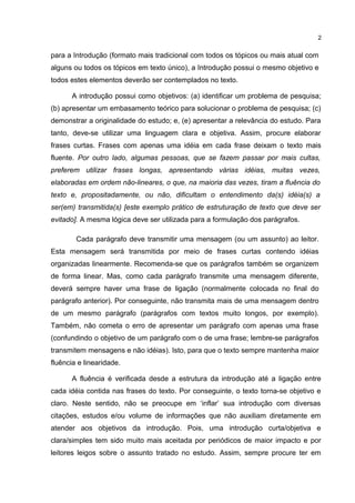 para a Introdução (formato mais tradicional com todos os tópicos ou mais atual com
alguns ou todos os tópicos em texto único), a Introdução possui o mesmo objetivo e
todos estes elementos deverão ser contemplados no texto.
A introdução possui como objetivos: (a) identificar um problema de pesquisa;
(b) apresentar um embasamento teórico para solucionar o problema de pesquisa; (c)
demonstrar a originalidade do estudo; e, (e) apresentar a relevância do estudo. Para
tanto, deve-se utilizar uma linguagem clara e objetiva. Assim, procure elaborar
frases curtas. Frases com apenas uma idéia em cada frase deixam o texto mais
fluente. Por outro lado, algumas pessoas, que se fazem passar por mais cultas,
preferem utilizar frases longas, apresentando várias idéias, muitas vezes,
elaboradas em ordem não-lineares, o que, na maioria das vezes, tiram a fluência do
texto e, propositadamente, ou não, dificultam o entendimento da(s) idéia(s) a
ser(em) transmitida(s) [este exemplo prático de estruturação de texto que deve ser
evitado]. A mesma lógica deve ser utilizada para a formulação dos parágrafos.
Cada parágrafo deve transmitir uma mensagem (ou um assunto) ao leitor.
Esta mensagem será transmitida por meio de frases curtas contendo idéias
organizadas linearmente. Recomenda-se que os parágrafos também se organizem
de forma linear. Mas, como cada parágrafo transmite uma mensagem diferente,
deverá sempre haver uma frase de ligação (normalmente colocada no final do
parágrafo anterior). Por conseguinte, não transmita mais de uma mensagem dentro
de um mesmo parágrafo (parágrafos com textos muito longos, por exemplo).
Também, não cometa o erro de apresentar um parágrafo com apenas uma frase
(confundindo o objetivo de um parágrafo com o de uma frase; lembre-se parágrafos
transmitem mensagens e não idéias). Isto, para que o texto sempre mantenha maior
fluência e linearidade.
A fluência é verificada desde a estrutura da introdução até a ligação entre
cada idéia contida nas frases do texto. Por conseguinte, o texto torna-se objetivo e
claro. Neste sentido, não se preocupe em ‘inflar’ sua introdução com diversas
citações, estudos e/ou volume de informações que não auxiliam diretamente em
atender aos objetivos da introdução. Pois, uma introdução curta/objetiva e
clara/simples tem sido muito mais aceitada por periódicos de maior impacto e por
leitores leigos sobre o assunto tratado no estudo. Assim, sempre procure ter em
2
 