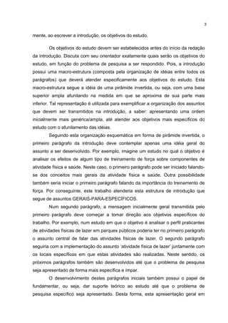 mente, ao escrever a introdução, os objetivos do estudo.
Os objetivos do estudo devem ser estabelecidos antes do início da redação
da introdução. Discuta com seu orientador exatamente quais serão os objetivos do
estudo, em função do problema de pesquisa a ser respondido. Pois, a introdução
possui uma macro-estrutura (composta pela organização de idéias entre todos os
parágrafos) que deverá atender especificamente aos objetivos do estudo. Esta
macro-estrutura segue a idéia de uma pirâmide invertida, ou seja, com uma base
superior ampla afunilando na medida em que se aproxima de sua parte mais
inferior. Tal representação é utilizada para exemplificar a organização dos assuntos
que devem ser transmitidos na introdução, a saber: apresentando uma ordem
inicialmente mais genérica/ampla, até atender aos objetivos mais específicos do
estudo com o afunilamento das idéias.
Seguindo esta organização esquemática em forma de pirâmide invertida, o
primeiro parágrafo da introdução deve contemplar apenas uma idéia geral do
assunto a ser desenvolvido. Por exemplo, imagine um estudo no qual o objetivo é
analisar os efeitos de algum tipo de treinamento de força sobre componentes de
atividade física e saúde. Neste caso, o primeiro parágrafo pode ser iniciado falando-
se dos conceitos mais gerais da atividade física e saúde. Outra possibilidade
também seria iniciar o primeiro parágrafo falando da importância do treinamento de
força. Por conseguinte, este trabalho atenderia esta estrutura de introdução que
segue de assuntos GERAIS-PARA-ESPECÍFICOS.
Num segundo parágrafo, a mensagem inicialmente geral transmitida pelo
primeiro parágrafo deve começar a tomar direção aos objetivos específicos do
trabalho. Por exemplo, num estudo em que o objetivo é analisar o perfil praticantes
de atividades físicas de lazer em parques públicos poderia ter no primeiro parágrafo
o assunto central de falar das atividades físicas de lazer. O segundo parágrafo
seguiria com a implementação do assunto ‘atividade física de lazer’ juntamente com
os locais específicos em que estas atividades são realizadas. Neste sentido, os
próximos parágrafos também são desenvolvidos até que o problema de pesquisa
seja apresentado de forma mais específica e ímpar.
O desenvolvimento destes parágrafos iniciais também possui o papel de
fundamentar, ou seja, dar suporte teórico ao estudo até que o problema de
pesquisa específico seja apresentado. Desta forma, esta apresentação geral em
3
 