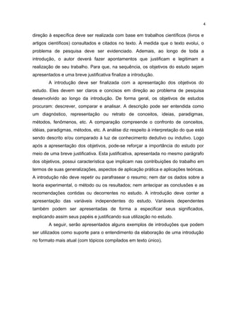 direção à específica deve ser realizada com base em trabalhos científicos (livros e
artigos científicos) consultados e citados no texto. À medida que o texto evolui, o
problema de pesquisa deve ser evidenciado. Ademais, ao longo de toda a
introdução, o autor deverá fazer apontamentos que justificam e legitimam a
realização de seu trabalho. Para que, na sequência, os objetivos do estudo sejam
apresentados e uma breve justificativa finalize a introdução.
A introdução deve ser finalizada com a apresentação dos objetivos do
estudo. Eles devem ser claros e concisos em direção ao problema de pesquisa
desenvolvido ao longo da introdução. De forma geral, os objetivos de estudos
procuram: descrever, comparar e analisar. A descrição pode ser entendida como
um diagnóstico, representação ou retrato de conceitos, ideias, paradigmas,
métodos, fenômenos, etc. A comparação compreende o confronto de conceitos,
idéias, paradigmas, métodos, etc. A análise diz respeito à interpretação do que está
sendo descrito e/ou comparado à luz de conhecimento dedutivo ou indutivo. Logo
após a apresentação dos objetivos, pode-se reforçar a importância do estudo por
meio de uma breve justificativa. Esta justificativa, apresentada no mesmo parágrafo
dos objetivos, possui característica que implicam nas contribuições do trabalho em
termos de suas generalizações, aspectos de aplicação prática e aplicações teóricas.
A introdução não deve repetir ou parafrasear o resumo; nem dar os dados sobre a
teoria experimental, o método ou os resultados; nem antecipar as conclusões e as
recomendações contidas ou decorrentes no estudo. A introdução deve conter a
apresentação das variáveis independentes do estudo. Variáveis dependentes
também podem ser apresentadas de forma a especificar seus significados,
explicando assim seus papéis e justificando sua utilização no estudo.
A seguir, serão apresentados alguns exemplos de introduções que podem
ser utilizados como suporte para o entendimento da elaboração de uma introdução
no formato mais atual (com tópicos compilados em texto único).
4
 