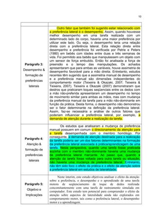 Parágrafo 3:
Desempenho &
formação de
preferências
laterais
Outro fator que também foi sugerido estar relacionado com
a preferência lateral é o desempenho. Assim, quando houvesse
melhor desempenho em uma tarefa realizada com um
determinado lado do corpo, haveria uma maior preferência por
utilizar este lado. Ou seja, o desempenho teria uma relação
direta com a preferência lateral. Esta relação direta entre
desempenho e preferência foi verificada por Petrie e Peters
(1980) em bebês com idades entre duas e três semanas de
vida. Foi permitido aos bebês que manipulassem um objeto com
um sensor de força embutido. Então foi analisada a força de
preensão e o tempo das manipulações. Os achados
apresentaram que para ambas as variáveis, houve assimetria de
desempenho favorável para a mão direita. Entretanto, estudos
recentes têm sugerido que a assimetria manual de desempenho
e a preferência manual são dimensões independentes do
comportamento motor (Teixeira & Okazaki, 2007; Teixeira &
Teixeira, 2007). Teixeira e Okazaki (2007) demonstraram que
destros que praticaram toques seqüenciais entre os dedos com
a mão não-preferida apresentaram um desempenho no tempo
de movimento similar para ambas as mãos, mas com mudança
da preferência manual da tarefa para a mão não-dominante em
função da prática. Desta forma, o desempenho não demonstrou
ser o fator determinante na definição da preferência lateral.
Assim, faz-se necessária a análise de outros fatores que
poderiam influenciar a preferência lateral, por exemplo, a
demanda de atenção durante a realização da tarefa.
Parágrafo 4:
Atenção &
formação de
preferências
laterais
Os estudos que analisaram a mudança de preferência
manual possuem em comum o direcionamento da atenção para
a tarefa desempenhada com o membro homólogo. Por
conseguinte, a demanda de atenção destinada para a realização
da tarefa poderia ser um dos fatores determinantes na formação
da preferência lateral associada à prática/aprendizagem de uma
tarefa. Nesta perspectiva, quando uma tarefa fosse praticada
sozinha com o membro não-dominante haveria uma mudança
de preferência lateral marcante. Ao passo que, quando a
atenção da tarefa fosse voltada para outra tarefa ou situação,
não haveria uma mudança de preferência lateral. Entretanto,
não têm sido foco o efeito da prática e o efeito da atenção sobre
a preferência lateral em estudos de lateralidade.
Parágrafo 5:
Objetivo e
Implicações
Neste ínterim, este estudo objetivou analisar o efeito da atenção
sobre a preferência, o desempenho e o aprendizado de uma tarefa
motora de seqüenciamento de toque de dedos realizada
concomitantemente com uma tarefa de rastreamento simulada em
computador. Este estudo tem potencial para compreender o efeito da
atenção sobre aspectos de lateralidade ainda não explorados em
comportamento motor, tais como a preferência lateral, o desempenho
motor e a aprendizagem.
10
 