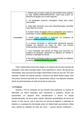 Comentários
1. Repare que em todo o texto há uma direção linear seguida,
ou seja, GERAL-PARA-ESPECÍFICO. Cada frase possui um
elemento de ligação com a frase seguinte.
2. Os parágrafos possuem mensagens claras para serem
transmitidas.
3. Cada frase transmite uma única idéia/informação, permitido
maior fluência no texto.
4. Existem frases de ligação entre os parágrafos para manter a
linearidade no texto (confira os textos em cor amarelo)
5. Existe frases apontado e justificado um problema de
pesquisa (confira os textos em cor azul).
6. A própria introdução é referenciada (apresenta diversas
citações de estudos) ao longo do texto que fornece
fundamentação teórica para sua realização.
7. Uma introdução não precisa ser longa para transmitir um
problema de pesquisa, apresentar os objetivos do trabalho e
justificar a realização do estudo.
8. Na própria introdução podem ser apresentadas as hipóteses
de estudo (confira os textos em cor verde)
Foram selecionados acima dois artigos e um capítulo de livro para exemplo de
introdução. Caso estes exemplos sejam muito específicos e, assim, não atenda sua
necessidade, faça uma busca de artigos relacionados à área em que seu TCC será
realizado. Analise com grande atenção a estrutura dos textos destes artigos. Eles
irão possuir estrutura parecida com a apresentada, todavia, com algumas variações
devido às particularidades de estilo de escrita de cada autor.
1.2 Problema
Quando o TCC for realizado em seu formato mais tradicional, ou quando for
delimitado um tópico específico para caracterizar o problema, deverá ser
apresentado um pequeno texto caracterizando a lacuna do estudo
(problematização). De forma geral, existem diferentes possibilidades de lacuna de
estudo. A mais comum, mas a mais fraca em termos de legitimar a realização do
trabalho, é a escassez de informações sobre um determinado assunto/tema. Neste
caso, adotam-se redações de texto tais como: “...poucos estudos analisaram...”,
11
 