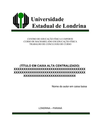Universidade
Estadual de Londrina
CENTRO DE EDUCAÇÃO FÍSICA E ESPORTE
CURSO DE BACHARELADO EM EDUCAÇÃO FÍSICA
TRABALHO DE CONCLUSÃO DE CURSO
Nome do autor em caixa baixa
LONDRINA – PARANÁ
20__
(TÍTULO EM CAIXA ALTA CENTRALIZADO)
XXXXXXXXXXXXXXXXXXXXXXXXXXXXXXXXXXXXX
XXXXXXXXXXXXXXXXXXXXXXXXXXXXXXXXXXXXX
XXXXXXXXXXXXXXXXXXXXXXXXXXX
 