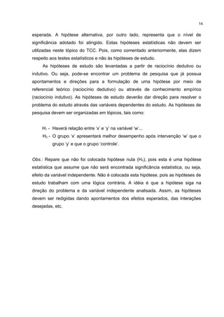 esperada. A hipótese alternativa, por outro lado, representa que o nível de
significância adotado foi atingido. Estas hipóteses estatísticas não devem ser
utilizadas neste tópico do TCC. Pois, como comentado anteriormente, elas dizem
respeito aos testes estatísticos e não às hipóteses de estudo.
As hipóteses de estudo são levantadas a partir de raciocínio dedutivo ou
indutivo. Ou seja, pode-se encontrar um problema de pesquisa que já possua
apontamentos e direções para a formulação de uma hipótese por meio de
referencial teórico (raciocínio dedutivo) ou através de conhecimento empírico
(raciocínio indutivo). As hipóteses de estudo deverão dar direção para resolver o
problema do estudo através das variáveis dependentes do estudo. As hipóteses de
pesquisa devem ser organizadas em tópicos, tais como:
H1 - Haverá relação entre ‘x’ e ‘y’ na variável ‘w’...
H2 - O grupo ‘x’ apresentará melhor desempenho após intervenção ‘w’ que o
grupo ‘y’ e que o grupo ‘controle’.
Obs.: Repare que não foi colocada hipótese nula (H0), pois esta é uma hipótese
estatística que assume que não será encontrada significância estatística, ou seja,
efeito da variável independente. Não é colocada esta hipótese, pois as hipóteses de
estudo trabalham com uma lógica contrária. A idéia é que a hipótese siga na
direção do problema e da variável independente analisada. Assim, as hipóteses
devem ser redigidas dando apontamentos dos efeitos esperados, das interações
desejadas, etc.
14
 