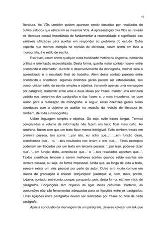 literatura. As VDs também podem aparecer sendo descritas por resultados de
outros estudos que utilizaram as mesmas VDs. A apresentação das VDs na revisão
de literatura possui importância de fundamentar a racionalidade e significado das
variáveis utilizadas para auxiliar em responder ao problema do estudo. Outro
aspecto que merece atenção na revisão de literatura, assim como em toda a
monografia, é o estilo de escrita.
Escrever, assim como qualquer outra habilidade motora ou cognitiva, demanda
prática e orientação especializada. Desta forma, quanto maior contato houver entre
orientando e orientador, durante o desenvolvimento da monografia, melhor será o
aprendizado e o resultado final do trabalho. Além deste contato próximo entre
orientando e orientador, algumas diretrizes gerais podem ser estabelecidas, tais
como: utilizar estilo de escrita simples e objetiva, transmitir apenas uma mensagem
por parágrafo, transmitir entre uma e duas idéias por frases, manter uma estrutura
padrão nos tamanhos dos parágrafos e das frases e, o mais importante, ter bom
senso para a realização da monografia. A seguir, estas diretrizes gerais serão
abordadas com o objetivo de auxiliar na redação da revisão de literatura (e,
também, de toda a monografia).
Utilize linguagem simples e objetiva. Ou seja, evite frases longas. Termos
complicados e volume de informação não fazem um texto ficar mais culto. Ao
contrário, fazem com que um texto fique menos inteligível. Evite também frases em
primeira pessoa, tais como: ‘...por isto, eu acho que...’, ‘...em função disso,
acreditamos que...’ ou ‘...tais resultados nos levam a crer que...’. Estes exemplos
poderiam ser trocados por um texto em terceira pessoa: ‘...por isso, pode-se dizer
que’, ‘...em função disto, acredita-se que...’ e ‘...tais resultados apontam que...’.
Textos científicos tendem a serem melhores aceitos quando estão escritos em
terceira pessoa, ou seja, de forma impessoal. Ainda que, ao longo de todo o texto,
sempre exista um viés pessoal por parte do autor. Outro erro muito comum em
alunos de graduação é colocar ‘conjunções’ (exemplo: e, nem, mais, porém,
todavia, contudo, entretanto, porque, porquanto, pois, desta forma, etc) em início de
parágrafos. Conjunções têm objetivo de ligar idéias próximas. Portanto, as
conjunções não são ferramentas adequadas para as ligações entre os parágrafos.
Estas ligações entre parágrafos devem ser realizadas por frases no final de cada
parágrafo.
Após a conclusão da mensagem de um parágrafo, deve-se colocar um link que
16
 