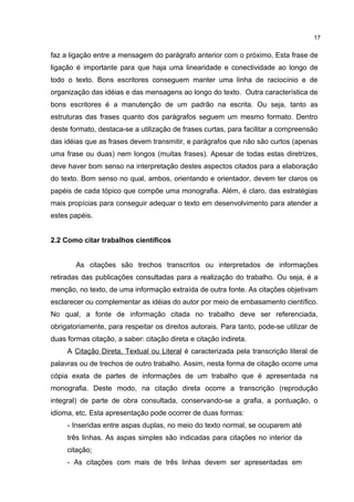 faz a ligação entre a mensagem do parágrafo anterior com o próximo. Esta frase de
ligação é importante para que haja uma linearidade e conectividade ao longo de
todo o texto. Bons escritores conseguem manter uma linha de raciocínio e de
organização das idéias e das mensagens ao longo do texto. Outra característica de
bons escritores é a manutenção de um padrão na escrita. Ou seja, tanto as
estruturas das frases quanto dos parágrafos seguem um mesmo formato. Dentro
deste formato, destaca-se a utilização de frases curtas, para facilitar a compreensão
das idéias que as frases devem transmitir, e parágrafos que não são curtos (apenas
uma frase ou duas) nem longos (muitas frases). Apesar de todas estas diretrizes,
deve haver bom senso na interpretação destes aspectos citados para a elaboração
do texto. Bom senso no qual, ambos, orientando e orientador, devem ter claros os
papéis de cada tópico que compõe uma monografia. Além, é claro, das estratégias
mais propícias para conseguir adequar o texto em desenvolvimento para atender a
estes papéis.
2.2 Como citar trabalhos científicos
As citações são trechos transcritos ou interpretados de informações
retiradas das publicações consultadas para a realização do trabalho. Ou seja, é a
menção, no texto, de uma informação extraída de outra fonte. As citações objetivam
esclarecer ou complementar as idéias do autor por meio de embasamento científico.
No qual, a fonte de informação citada no trabalho deve ser referenciada,
obrigatoriamente, para respeitar os direitos autorais. Para tanto, pode-se utilizar de
duas formas citação, a saber: citação direta e citação indireta.
A Citação Direta, Textual ou Literal é caracterizada pela transcrição literal de
palavras ou de trechos de outro trabalho. Assim, nesta forma de citação ocorre uma
cópia exata de partes de informações de um trabalho que é apresentada na
monografia. Deste modo, na citação direta ocorre a transcrição (reprodução
integral) de parte de obra consultada, conservando-se a grafia, a pontuação, o
idioma, etc. Esta apresentação pode ocorrer de duas formas:
- Inseridas entre aspas duplas, no meio do texto normal, se ocuparem até
três linhas. As aspas simples são indicadas para citações no interior da
citação;
- As citações com mais de três linhas devem ser apresentadas em
17
 