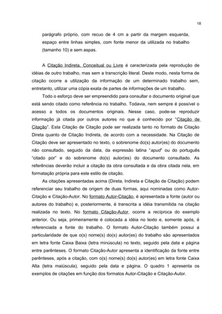 parágrafo próprio, com recuo de 4 cm a partir da margem esquerda,
espaço entre linhas simples, com fonte menor da utilizada no trabalho
(tamanho 10) e sem aspas.
A Citação Indireta, Conceitual ou Livre é caracterizada pela reprodução de
idéias de outro trabalho, mas sem a transcrição literal. Deste modo, nesta forma de
citação ocorre a utilização da informação de um determinado trabalho sem,
entretanto, utilizar uma cópia exata de partes de informações de um trabalho.
Todo o esforço deve ser empreendido para consultar o documento original que
está sendo citado como referência no trabalho. Todavia, nem sempre é possível o
acesso a todos os documentos originais. Nesse caso, pode-se reproduzir
informação já citada por outros autores no que é conhecido por “Citação de
Citação”. Esta Citação de Citação pode ser realizada tanto no formato de Citação
Direta quanto de Citação Indireta, de acordo com a necessidade. Na Citação de
Citação deve ser apresentado no texto, o sobrenome do(s) autor(es) do documento
não consultado, seguido da data, da expressão latina “apud” ou do português
“citado por” e do sobrenome do(s) autor(es) do documento consultado. As
referências deverão incluir a citação da obra consultada e da obra citada nela, em
formatação própria para este estilo de citação.
As citações apresentadas acima (Direta, Indireta e Citação de Citação) podem
referenciar seu trabalho de origem de duas formas, aqui nominadas como Autor-
Citação e Citação-Autor. No formato Autor-Citação, é apresentada a fonte (autor ou
autores do trabalho) e, posteriormente, é transcrita a idéia transmitida na citação
realizada no texto. No formato Citação-Autor, ocorre a recíproca do exemplo
anterior. Ou seja, primeiramente é colocada a idéia no texto e, somente após, é
referenciada a fonte do trabalho. O formato Autor-Citação também possui a
particularidade de que o(s) nome(s) do(s) autor(es) do trabalho são apresentados
em letra fonte Caixa Baixa (letra minúscula) no texto, seguido pela data e página
entre parênteses. O formato Citação-Autor apresenta a identificação da fonte entre
parênteses, após a citação, com o(s) nome(s) do(s) autor(es) em letra fonte Caixa
Alta (letra maiúscula), seguido pela data e página. O quadro 1 apresenta os
exemplos de citações em função dos formatos Autor-Citação e Citação-Autor.
18
 