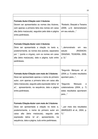 Formato Autor-Citação com 3 Autores
Devem ser apresentados os nomes dos Autores,
com apenas a primeira letra dos nomes em caixa
alta (letra maiúscula), seguidos pela data e página
entre parênteses.
“Rodacki, Okazaki e Teixeira
(2009, p.3) demonstraram
em seu estudo...”
Formato Citação-Autor com 3 Autores
Deve ser apresentada a citação no texto e,
posteriormente, os nomes dos autores, separados
por ‘;’ (ponto e vírgula), com os nomes em caixa
alta (letra maiúscula), data e página, tudo entre
parênteses.
“...demonstrado em seu
estudo (RODACKI;
OKAZAKI; TEIXEIRA, 2009,
p. 3).”
Formato Autor-Citação com mais de 3 Autores
Deve ser apresentado apenas o nome do primeiro
autor, com apenas a primeira letra em caixa alta
(letra maiúscula), seguido pela expressão latina ‘et
al.’, apresentando, na sequência, data e página
entre parênteses.
“Segundo Marques et al.
(2004, p. 7) estes resultados
apontam para...”.
“Segundo Marques e
colaboradores (2004, p. 7)
estes resultados apontaram
para...”
Formato Citação-Autor com mais de 3 Autores
Deve ser apresentada a citação no texto e,
posteriormente, o nome do primeiro autor em
caixa alta (letra maiúscula), seguido pela
expressão latina ‘et al.’, apresentando, na
sequência, data e página, tudo entre parênteses.
“...por meio dos resultados
(MARQUES et al., 2004, p.
7).”
22
 